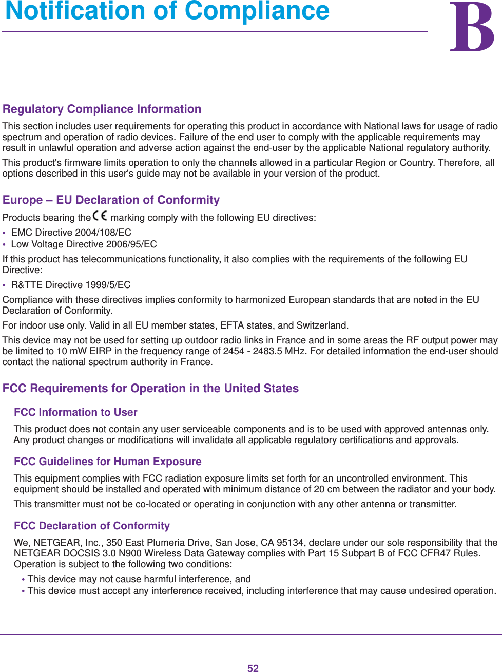 52BB.   Notification of ComplianceRegulatory Compliance InformationThis section includes user requirements for operating this product in accordance with National laws for usage of radio spectrum and operation of radio devices. Failure of the end user to comply with the applicable requirements may result in unlawful operation and adverse action against the end-user by the applicable National regulatory authority.This product&apos;s firmware limits operation to only the channels allowed in a particular Region or Country. Therefore, all options described in this user&apos;s guide may not be available in your version of the product.Europe – EU Declaration of Conformity Products bearing the marking comply with the following EU directives:•  EMC Directive 2004/108/EC•  Low Voltage Directive 2006/95/ECIf this product has telecommunications functionality, it also complies with the requirements of the following EU Directive:•  R&amp;TTE Directive 1999/5/ECCompliance with these directives implies conformity to harmonized European standards that are noted in the EU Declaration of Conformity. For indoor use only. Valid in all EU member states, EFTA states, and Switzerland.This device may not be used for setting up outdoor radio links in France and in some areas the RF output power may be limited to 10 mW EIRP in the frequency range of 2454 - 2483.5 MHz. For detailed information the end-user should contact the national spectrum authority in France.FCC Requirements for Operation in the United States FCC Information to UserThis product does not contain any user serviceable components and is to be used with approved antennas only. Any product changes or modifications will invalidate all applicable regulatory certifications and approvals.FCC Guidelines for Human ExposureThis equipment complies with FCC radiation exposure limits set forth for an uncontrolled environment. This equipment should be installed and operated with minimum distance of 20 cm between the radiator and your body.This transmitter must not be co-located or operating in conjunction with any other antenna or transmitter. FCC Declaration of ConformityWe, NETGEAR, Inc., 350 East Plumeria Drive, San Jose, CA 95134, declare under our sole responsibility that the NETGEAR DOCSIS 3.0 N900 Wireless Data Gateway complies with Part 15 Subpart B of FCC CFR47 Rules. Operation is subject to the following two conditions:• This device may not cause harmful interference, and• This device must accept any interference received, including interference that may cause undesired operation.