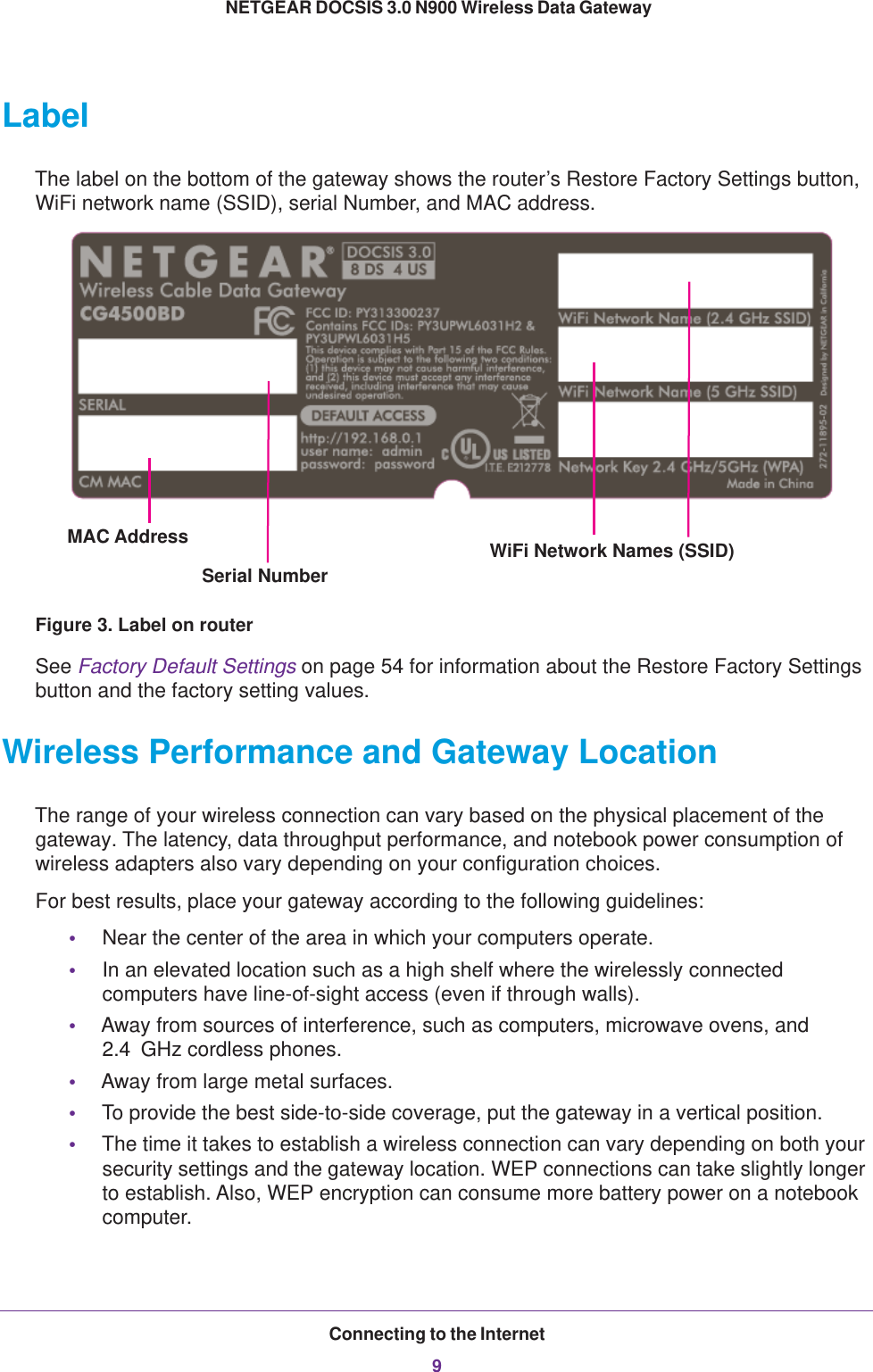 Connecting to the Internet9 NETGEAR DOCSIS 3.0 N900 Wireless Data GatewayLabelThe label on the bottom of the gateway shows the router’s Restore Factory Settings button, WiFi network name (SSID), serial Number, and MAC address. MAC Address WiFi Network Names (SSID)Serial NumberFigure 3. Label on routerSee Factory Default Settings on page  54 for information about the Restore Factory Settings button and the factory setting values. Wireless Performance and Gateway LocationThe range of your wireless connection can vary based on the physical placement of the gateway. The latency, data throughput performance, and notebook power consumption of wireless adapters also vary depending on your configuration choices.For best results, place your gateway according to the following guidelines:•Near the center of the area in which your computers operate.•In an elevated location such as a high shelf where the wirelessly connected computers have line-of-sight access (even if through walls).•Away from sources of interference, such as computers, microwave ovens, and 2.4  GHz cordless phones.•Away from large metal surfaces.•To provide the best side-to-side coverage, put the gateway in a vertical position.•The time it takes to establish a wireless connection can vary depending on both your security settings and the gateway location. WEP connections can take slightly longer to establish. Also, WEP encryption can consume more battery power on a notebook computer.
