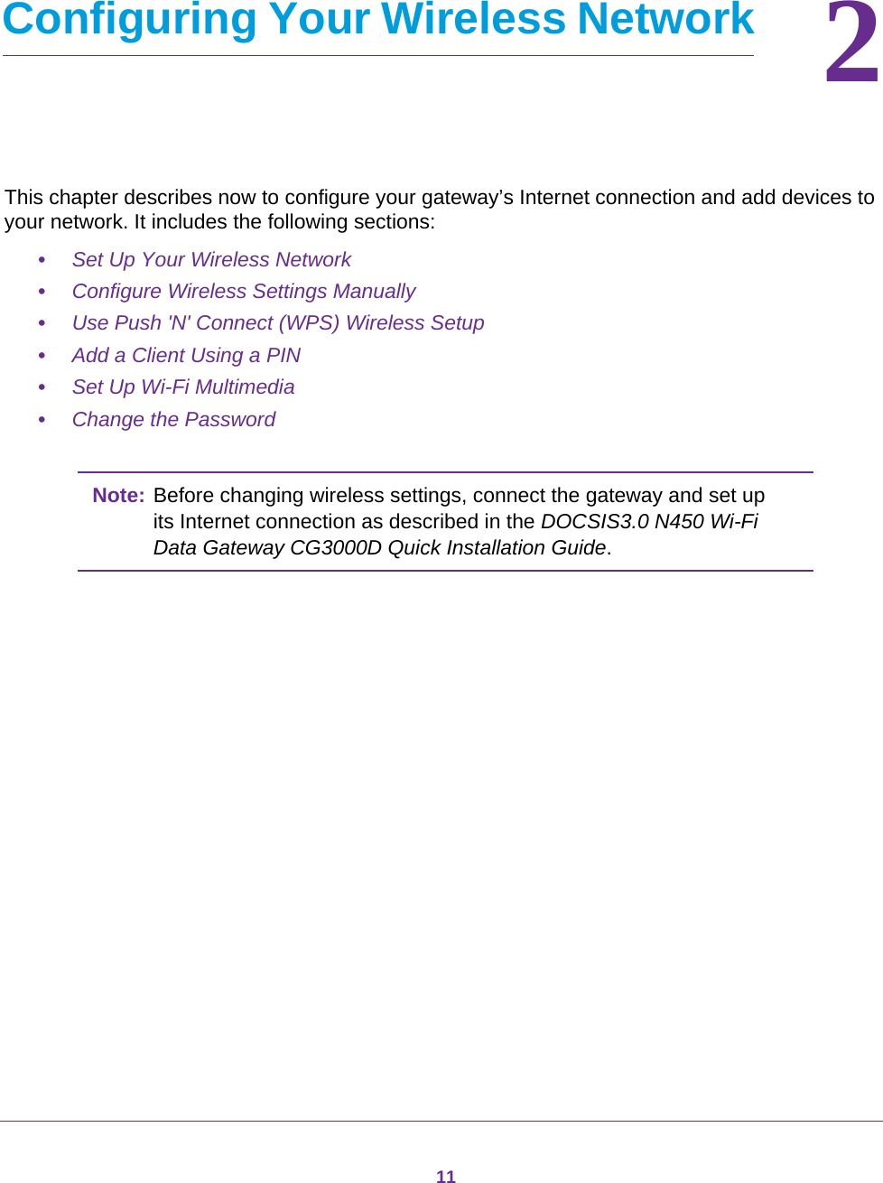 1122.   Configuring Your Wireless NetworkThis chapter describes now to configure your gateway’s Internet connection and add devices to your network. It includes the following sections:•Set Up Your Wireless Network •Configure Wireless Settings Manually •Use Push &apos;N&apos; Connect (WPS) Wireless Setup •Add a Client Using a PIN •Set Up Wi-Fi Multimedia •Change the Password Note: Before changing wireless settings, connect the gateway and set up its Internet connection as described in the DOCSIS3.0 N450 Wi-Fi Data Gateway CG3000D Quick Installation Guide.