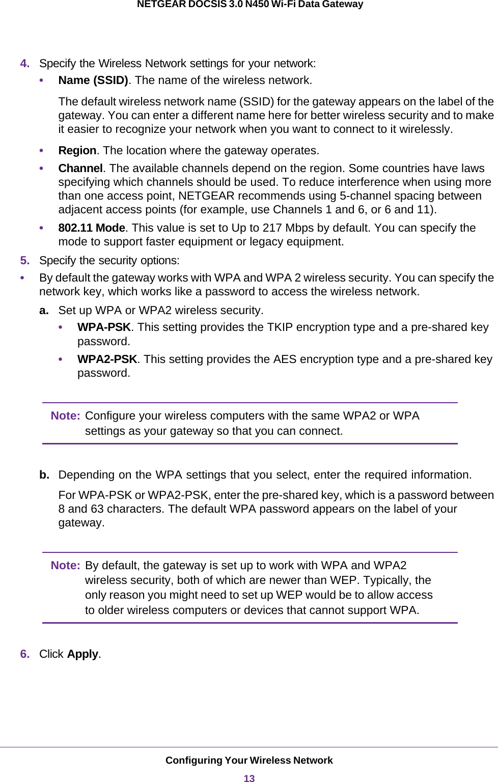 Configuring Your Wireless Network13 NETGEAR DOCSIS 3.0 N450 Wi-Fi Data Gateway4. Specify the Wireless Network settings for your network:•Name (SSID). The name of the wireless network.The default wireless network name (SSID) for the gateway appears on the label of the gateway. You can enter a different name here for better wireless security and to make it easier to recognize your network when you want to connect to it wirelessly.•Region. The location where the gateway operates. •Channel. The available channels depend on the region. Some countries have laws specifying which channels should be used. To reduce interference when using more than one access point, NETGEAR recommends using 5-channel spacing between adjacent access points (for example, use Channels 1 and 6, or 6 and 11).•802.11 Mode. This value is set to Up to 217 Mbps by default. You can specify the mode to support faster equipment or legacy equipment.5. Specify the security options: •By default the gateway works with WPA and WPA 2 wireless security. You can specify the network key, which works like a password to access the wireless network.a. Set up WPA or WPA2 wireless security.•WPA-PSK. This setting provides the TKIP encryption type and a pre-shared key password.•WPA2-PSK. This setting provides the AES encryption type and a pre-shared key password.Note: Configure your wireless computers with the same WPA2 or WPA settings as your gateway so that you can connect. b. Depending on the WPA settings that you select, enter the required information.For WPA-PSK or WPA2-PSK, enter the pre-shared key, which is a password between 8  and 63 characters. The default WPA password appears on the label of your gateway.Note: By default, the gateway is set up to work with WPA and WPA2 wireless security, both of which are newer than WEP. Typically, the only reason you might need to set up WEP would be to allow access to older wireless computers or devices that cannot support WPA.6. Click Apply.