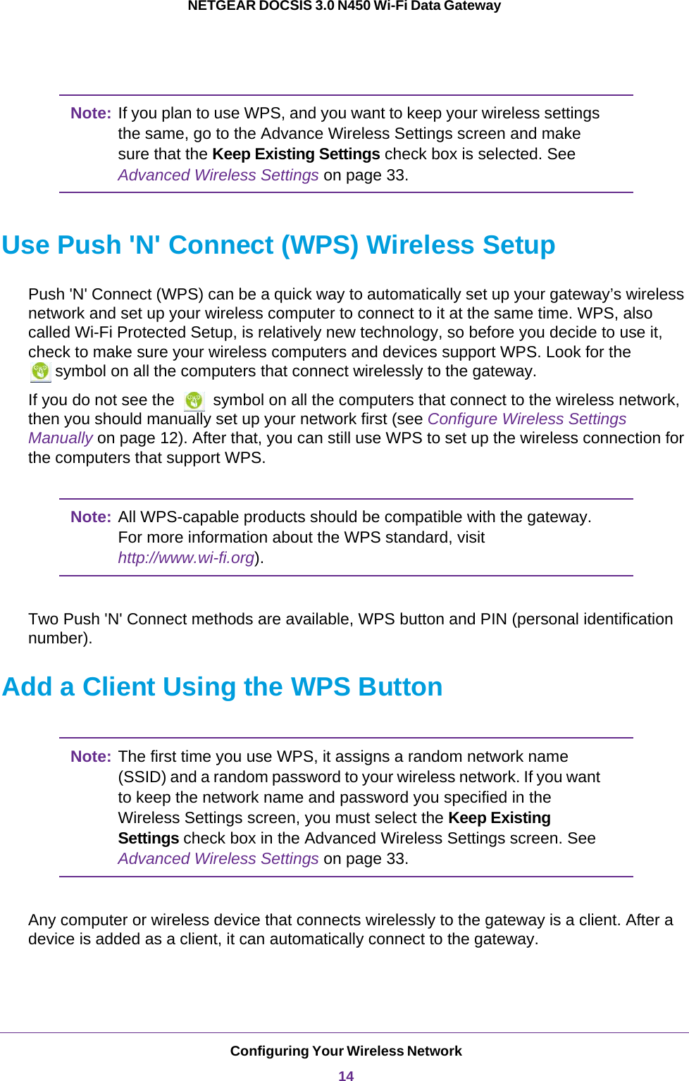 Configuring Your Wireless Network14NETGEAR DOCSIS 3.0 N450 Wi-Fi Data Gateway Note: If you plan to use WPS, and you want to keep your wireless settings the same, go to the Advance Wireless Settings screen and make sure that the Keep Existing Settings check box is selected. See Advanced Wireless Settings on page 33.Use Push &apos;N&apos; Connect (WPS) Wireless SetupPush &apos;N&apos; Connect (WPS) can be a quick way to automatically set up your gateway’s wireless network and set up your wireless computer to connect to it at the same time. WPS, also called Wi-Fi Protected Setup, is relatively new technology, so before you decide to use it, check to make sure your wireless computers and devices support WPS. Look for the symbol on all the computers that connect wirelessly to the gateway. If you do not see the   symbol on all the computers that connect to the wireless network, then you should manually set up your network first (see Configure Wireless Settings Manually on page  12). After that, you can still use WPS to set up the wireless connection for the computers that support WPS.Note: All WPS-capable products should be compatible with the gateway. For more information about the WPS standard, visit http://www.wi-fi.org). Two Push &apos;N&apos; Connect methods are available, WPS button and PIN (personal identification number).Add a Client Using the WPS ButtonNote: The first time you use WPS, it assigns a random network name (SSID) and a random password to your wireless network. If you want to keep the network name and password you specified in the Wireless Settings screen, you must select the Keep Existing Settings check box in the Advanced Wireless Settings screen. See Advanced Wireless Settings on page 33.Any computer or wireless device that connects wirelessly to the gateway is a client. After a device is added as a client, it can automatically connect to the gateway.