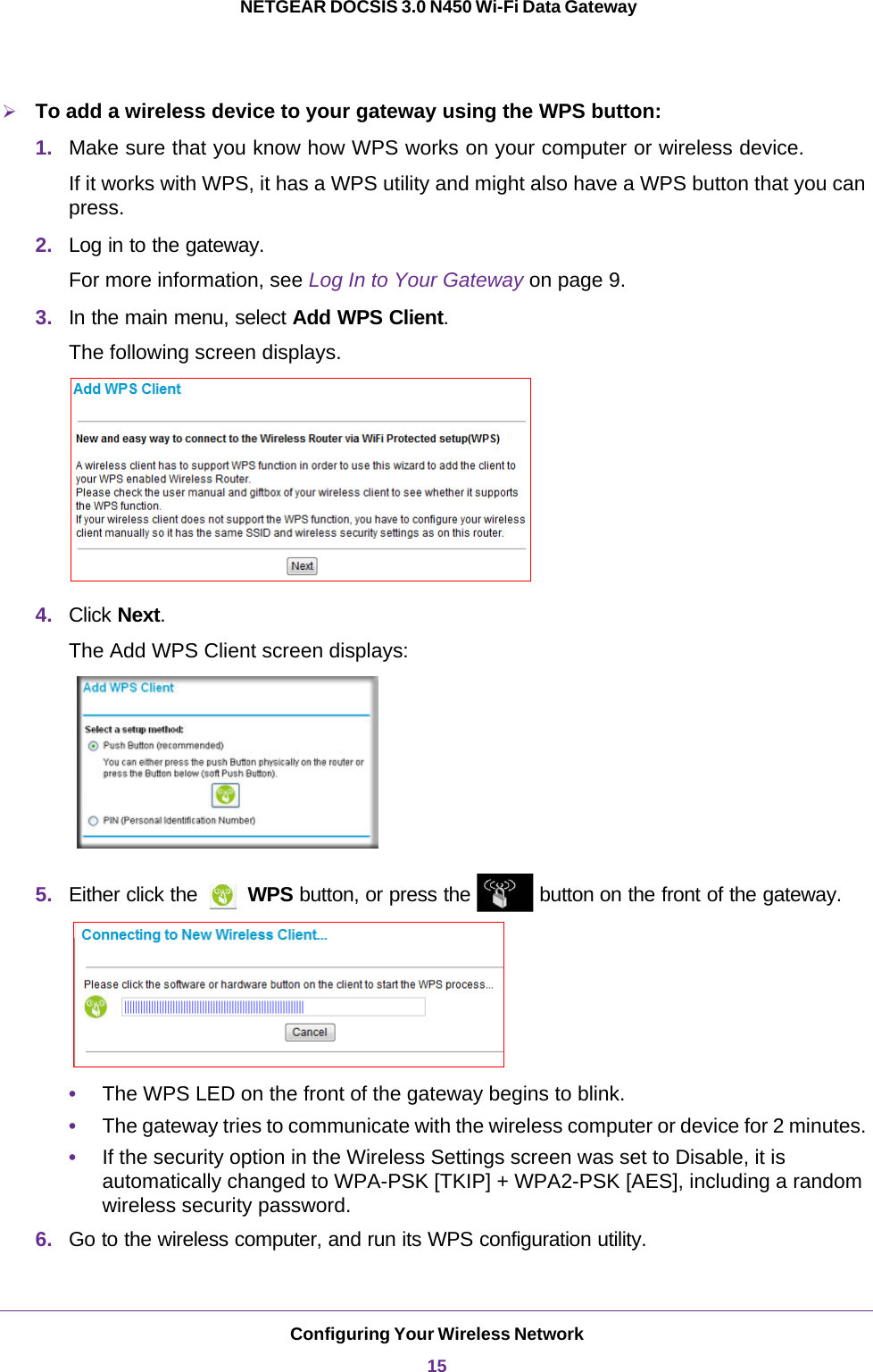 Configuring Your Wireless Network15 NETGEAR DOCSIS 3.0 N450 Wi-Fi Data GatewayTo add a wireless device to your gateway using the WPS button:1. Make sure that you know how WPS works on your computer or wireless device. If it works with WPS, it has a WPS utility and might also have a WPS button that you can press. 2. Log in to the gateway. For more information, see Log In to Your Gateway on page  9. 3. In the main menu, select Add WPS Client.The following screen displays.4. Click Next.The Add WPS Client screen displays:5. Either click the   WPS button, or press the   button on the front of the gateway.•The WPS LED on the front of the gateway begins to blink.•The gateway tries to communicate with the wireless computer or device for 2 minutes. •If the security option in the Wireless Settings screen was set to Disable, it is automatically changed to WPA-PSK [TKIP] + WPA2-PSK [AES], including a random wireless security password.6. Go to the wireless computer, and run its WPS configuration utility. 