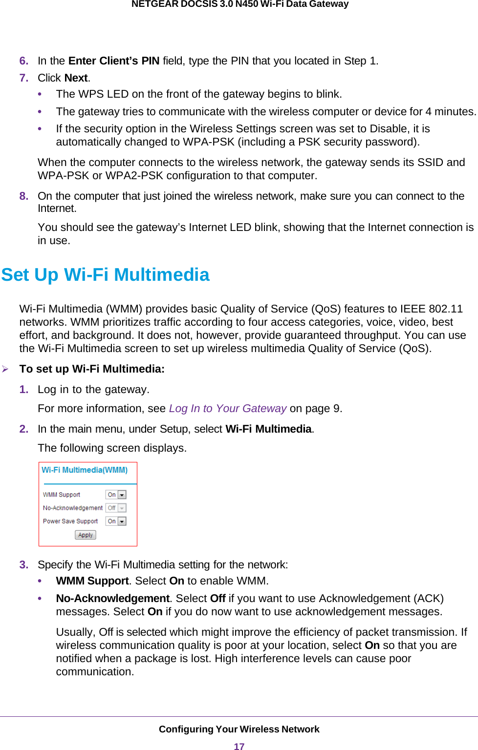 Configuring Your Wireless Network17 NETGEAR DOCSIS 3.0 N450 Wi-Fi Data Gateway6. In the Enter Client’s PIN field, type the PIN that you located in Step 1.7. Click Next.•The WPS LED on the front of the gateway begins to blink.•The gateway tries to communicate with the wireless computer or device for 4 minutes.•If the security option in the Wireless Settings screen was set to Disable, it is automatically changed to WPA-PSK (including a PSK security password).When the computer connects to the wireless network, the gateway sends its SSID and WPA-PSK or WPA2-PSK configuration to that computer.8. On the computer that just joined the wireless network, make sure you can connect to the Internet. You should see the gateway’s Internet LED blink, showing that the Internet connection is in use.Set Up Wi-Fi MultimediaWi-Fi Multimedia (WMM) provides basic Quality of Service (QoS) features to IEEE 802.11 networks. WMM prioritizes traffic according to four access categories, voice, video, best effort, and background. It does not, however, provide guaranteed throughput. You can use the Wi-Fi Multimedia screen to set up wireless multimedia Quality of Service (QoS). To set up Wi-Fi Multimedia:1. Log in to the gateway.For more information, see Log In to Your Gateway on page  9.2. In the main menu, under Setup, select Wi-Fi Multimedia. The following screen displays.3. Specify the Wi-Fi Multimedia setting for the network:•WMM Support. Select On to enable WMM. •No-Acknowledgement. Select Off if you want to use Acknowledgement (ACK) messages. Select On if you do now want to use acknowledgement messages.Usually, Off is selected which might improve the efficiency of packet transmission. If wireless communication quality is poor at your location, select On so that you are notified when a package is lost. High interference levels can cause poor communication.