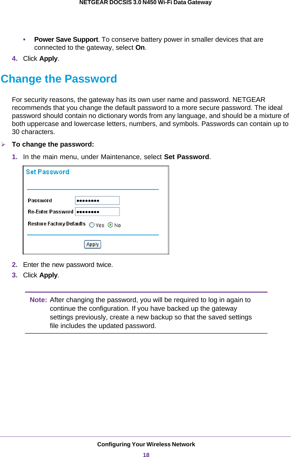 Configuring Your Wireless Network18NETGEAR DOCSIS 3.0 N450 Wi-Fi Data Gateway •Power Save Support. To conserve battery power in smaller devices that are connected to the gateway, select On.4. Click Apply.Change the PasswordFor security reasons, the gateway has its own user name and password. NETGEAR recommends that you change the default password to a more secure password. The ideal password should contain no dictionary words from any language, and should be a mixture of both uppercase and lowercase letters, numbers, and symbols. Passwords can contain up to 30 characters.To change the password:1. In the main menu, under Maintenance, select Set Password. 2. Enter the new password twice.3. Click Apply.Note: After changing the password, you will be required to log in again to continue the configuration. If you have backed up the gateway settings previously, create a new backup so that the saved settings file includes the updated password. 