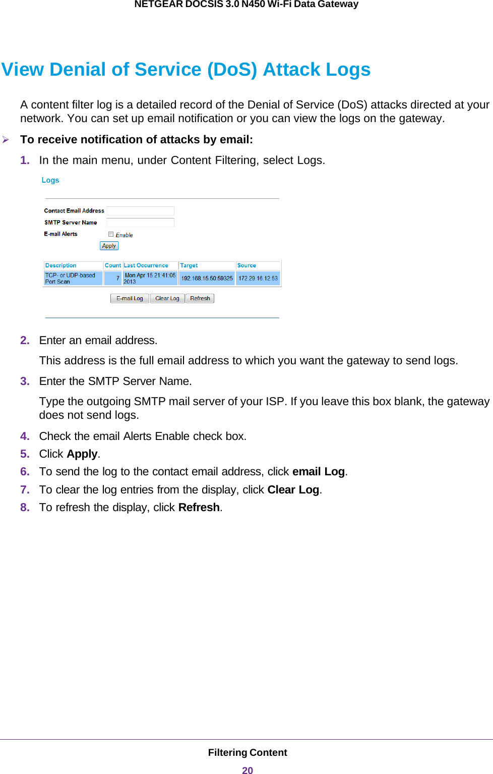 Filtering Content20NETGEAR DOCSIS 3.0 N450 Wi-Fi Data Gateway View Denial of Service (DoS) Attack LogsA content filter log is a detailed record of the Denial of Service (DoS) attacks directed at your network. You can set up email notification or you can view the logs on the gateway.To receive notification of attacks by email:1. In the main menu, under Content Filtering, select Logs.2. Enter an email address.This address is the full email address to which you want the gateway to send logs.3. Enter the SMTP Server Name.Type the outgoing SMTP mail server of your ISP. If you leave this box blank, the gateway does not send logs.4. Check the email Alerts Enable check box.5. Click Apply.6. To send the log to the contact email address, click email Log.7. To clear the log entries from the display, click Clear Log.8. To refresh the display, click Refresh.