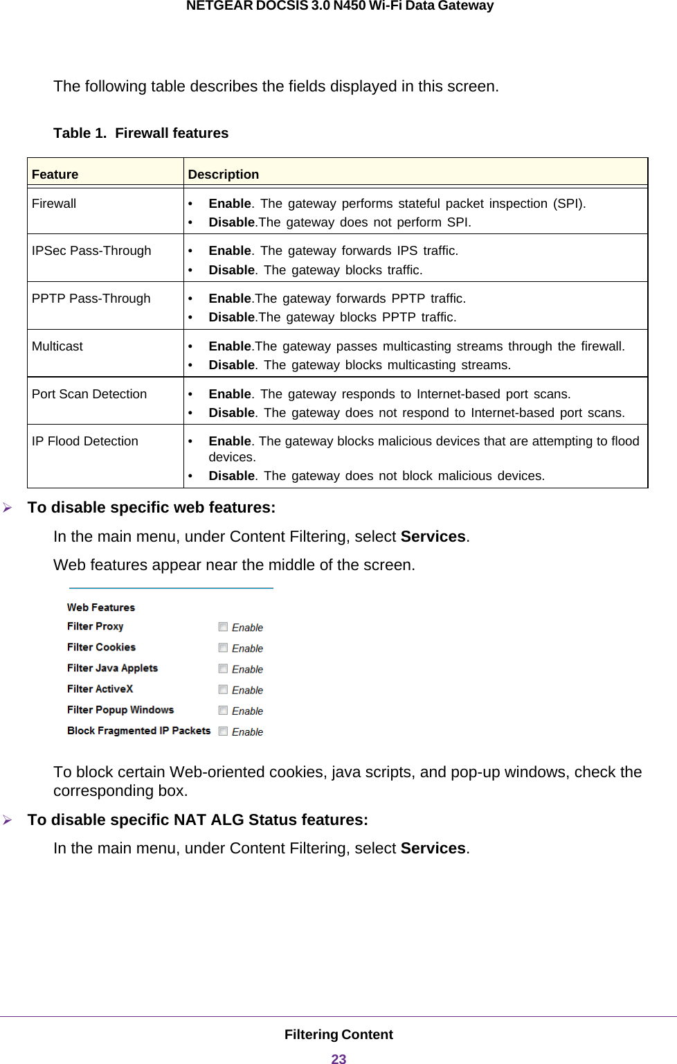 Filtering Content23 NETGEAR DOCSIS 3.0 N450 Wi-Fi Data GatewayThe following table describes the fields displayed in this screen.Table 1.  Firewall featuresTo disable specific web features:In the main menu, under Content Filtering, select Services.Web features appear near the middle of the screen.To block certain Web-oriented cookies, java scripts, and pop-up windows, check the corresponding box.To disable specific NAT ALG Status features:In the main menu, under Content Filtering, select Services.Feature DescriptionFirewall • Enable. The gateway performs stateful packet inspection (SPI).•Disable.The gateway does not perform SPI.IPSec Pass-Through • Enable. The gateway forwards IPS traffic.•Disable. The gateway blocks traffic.PPTP Pass-Through • Enable.The gateway forwards PPTP traffic.•Disable.The gateway blocks PPTP traffic.Multicast • Enable.The gateway passes multicasting streams through the firewall.•Disable. The gateway blocks multicasting streams.Port Scan Detection • Enable. The gateway responds to Internet-based port scans.•Disable. The gateway does not respond to Internet-based port scans.IP Flood Detection • Enable. The gateway blocks malicious devices that are attempting to flood devices.•Disable. The gateway does not block malicious devices.