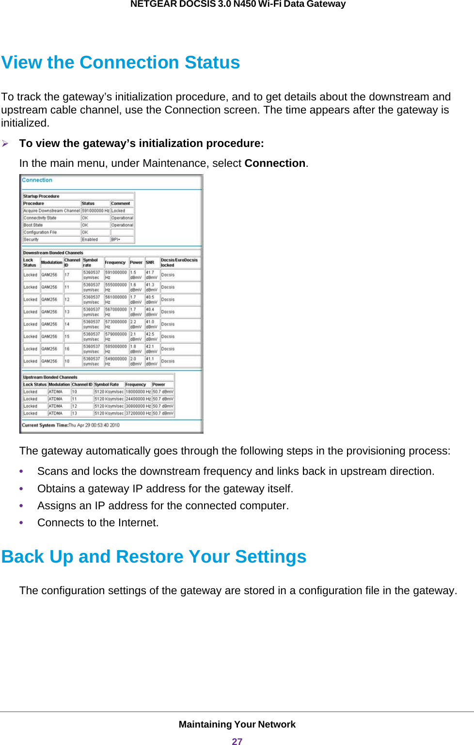 Maintaining Your Network27 NETGEAR DOCSIS 3.0 N450 Wi-Fi Data GatewayView the Connection StatusTo track the gateway’s initialization procedure, and to get details about the downstream and upstream cable channel, use the Connection screen. The time appears after the gateway is initialized.To view the gateway’s initialization procedure:In the main menu, under Maintenance, select Connection.The gateway automatically goes through the following steps in the provisioning process:•Scans and locks the downstream frequency and links back in upstream direction.•Obtains a gateway IP address for the gateway itself. •Assigns an IP address for the connected computer.•Connects to the Internet.Back Up and Restore Your SettingsThe configuration settings of the gateway are stored in a configuration file in the gateway. 