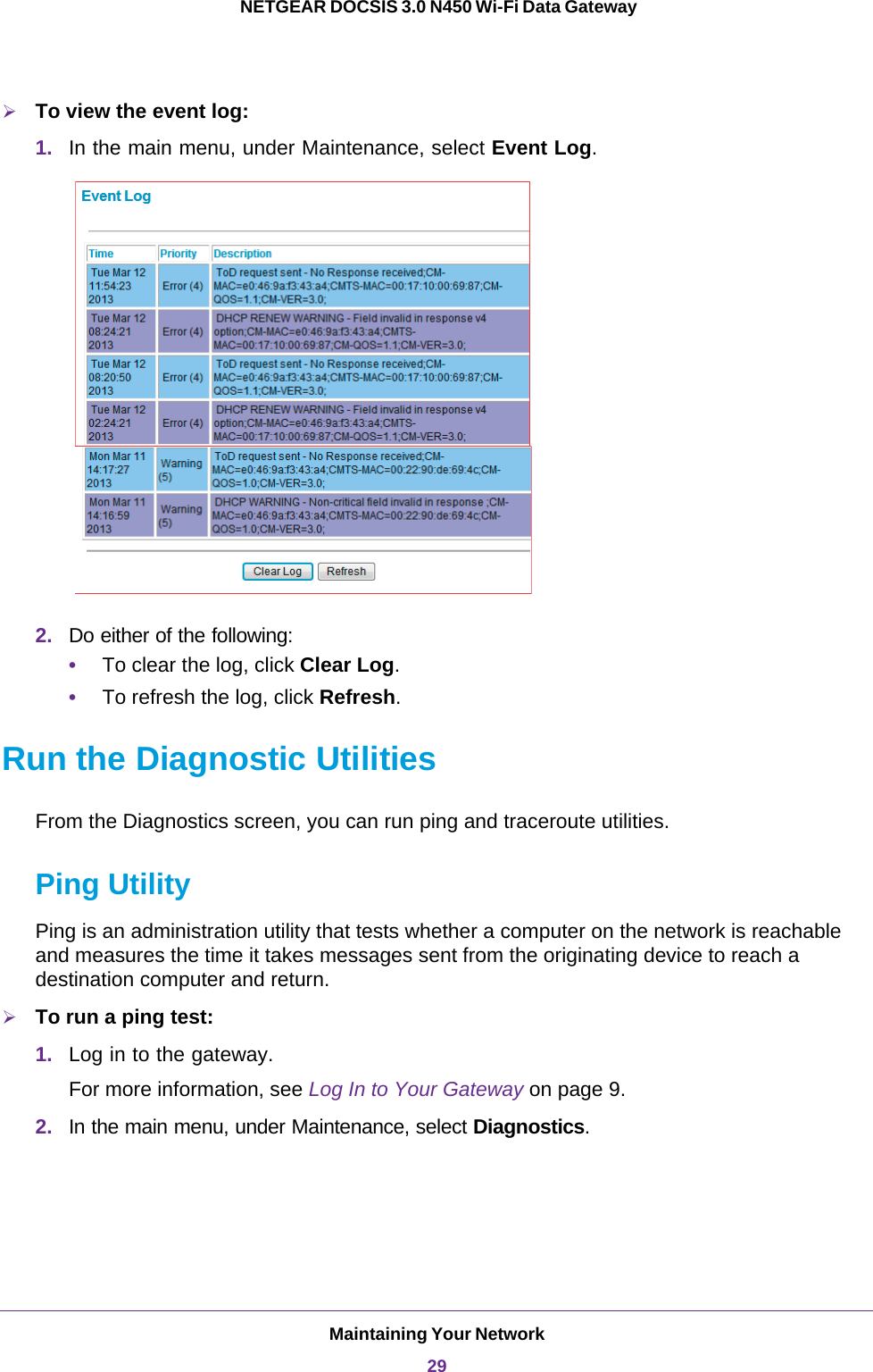 Maintaining Your Network29 NETGEAR DOCSIS 3.0 N450 Wi-Fi Data GatewayTo view the event log:1. In the main menu, under Maintenance, select Event Log. 2. Do either of the following:•To clear the log, click Clear Log.•To refresh the log, click Refresh.Run the Diagnostic UtilitiesFrom the Diagnostics screen, you can run ping and traceroute utilities. Ping UtilityPing is an administration utility that tests whether a computer on the network is reachable and measures the time it takes messages sent from the originating device to reach a destination computer and return. To run a ping test:1. Log in to the gateway.For more information, see Log In to Your Gateway on page  9.2. In the main menu, under Maintenance, select Diagnostics.