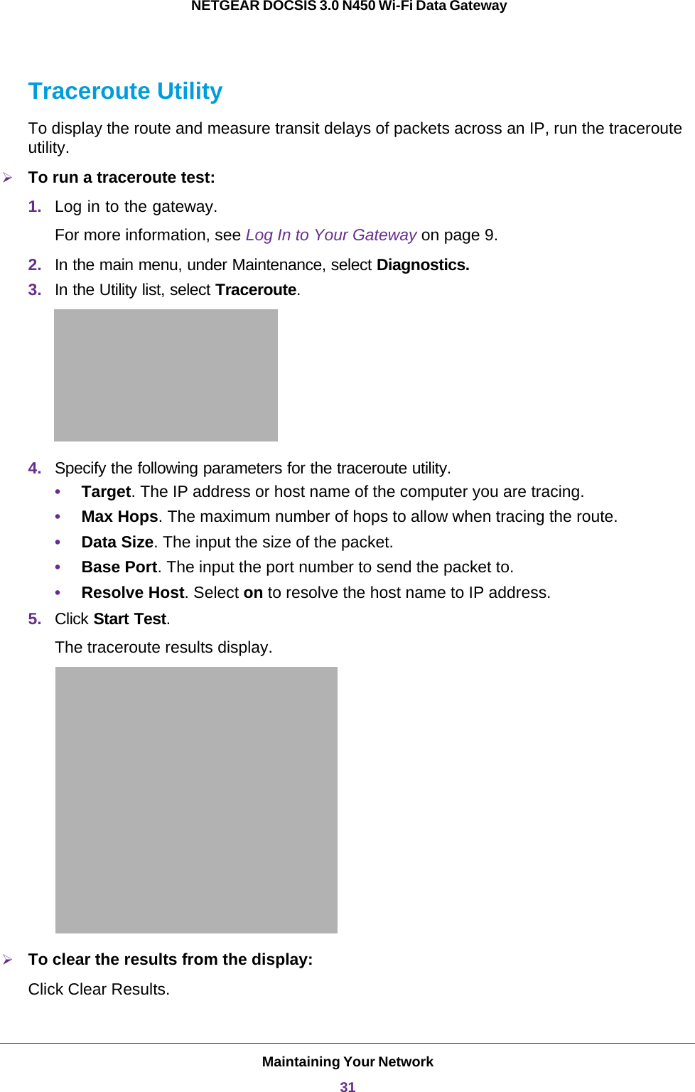 Maintaining Your Network31 NETGEAR DOCSIS 3.0 N450 Wi-Fi Data GatewayTraceroute UtilityTo display the route and measure transit delays of packets across an IP, run the traceroute utility.To run a traceroute test:1. Log in to the gateway.For more information, see Log In to Your Gateway on page  9.2. In the main menu, under Maintenance, select Diagnostics.3. In the Utility list, select Traceroute.4. Specify the following parameters for the traceroute utility.•Target. The IP address or host name of the computer you are tracing.•Max Hops. The maximum number of hops to allow when tracing the route.•Data Size. The input the size of the packet.•Base Port. The input the port number to send the packet to.•Resolve Host. Select on to resolve the host name to IP address.5. Click Start Test. The traceroute results display.To clear the results from the display:Click Clear Results.