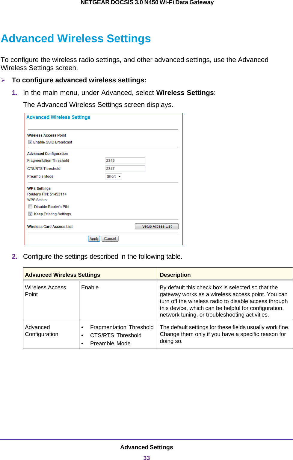 Advanced Settings33 NETGEAR DOCSIS 3.0 N450 Wi-Fi Data GatewayAdvanced Wireless SettingsTo configure the wireless radio settings, and other advanced settings, use the Advanced Wireless Settings screen.To configure advanced wireless settings:1. In the main menu, under Advanced, select Wireless Settings:The Advanced Wireless Settings screen displays.2. Configure the settings described in the following table. Advanced Wireless Settings DescriptionWireless Access PointEnable By default this check box is selected so that the gateway works as a wireless access point. You can turn off the wireless radio to disable access through this device, which can be helpful for configuration, network tuning, or troubleshooting activities.Advanced Configuration• Fragmentation Threshold• CTS/RTS Threshold• Preamble ModeThe default settings for these fields usually work fine. Change them only if you have a specific reason for doing so.