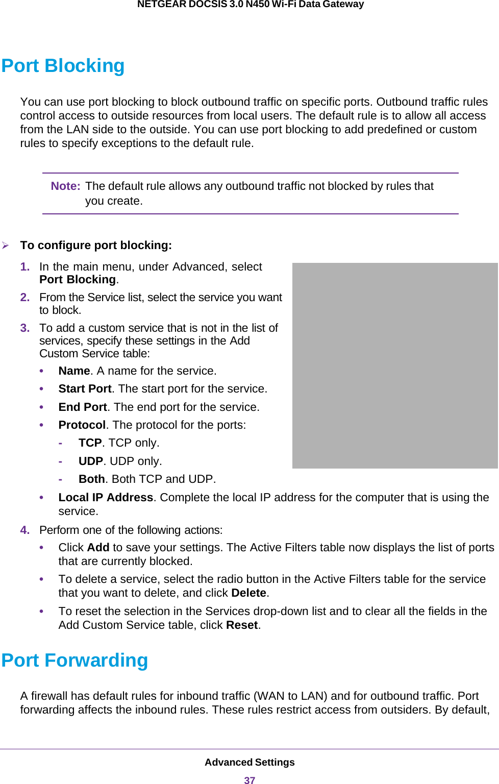 Advanced Settings37 NETGEAR DOCSIS 3.0 N450 Wi-Fi Data GatewayPort BlockingYou can use port blocking to block outbound traffic on specific ports. Outbound traffic rules control access to outside resources from local users. The default rule is to allow all access from the LAN side to the outside. You can use port blocking to add predefined or custom rules to specify exceptions to the default rule.Note: The default rule allows any outbound traffic not blocked by rules that you create.To configure port blocking:1. In the main menu, under Advanced, select Port Blocking.2. From the Service list, select the service you want to block. 3. To add a custom service that is not in the list of services, specify these settings in the Add Custom Service table:•Name. A name for the service.•Start Port. The start port for the service.•End Port. The end port for the service.•Protocol. The protocol for the ports:-     TCP. TCP only.-     UDP. UDP only.-     Both. Both TCP and UDP.•Local IP Address. Complete the local IP address for the computer that is using the service.4. Perform one of the following actions:•Click Add to save your settings. The Active Filters table now displays the list of ports that are currently blocked.•To delete a service, select the radio button in the Active Filters table for the service that you want to delete, and click Delete.•To reset the selection in the Services drop-down list and to clear all the fields in the Add Custom Service table, click Reset.Port ForwardingA firewall has default rules for inbound traffic (WAN to LAN) and for outbound traffic. Port forwarding affects the inbound rules. These rules restrict access from outsiders. By default, 