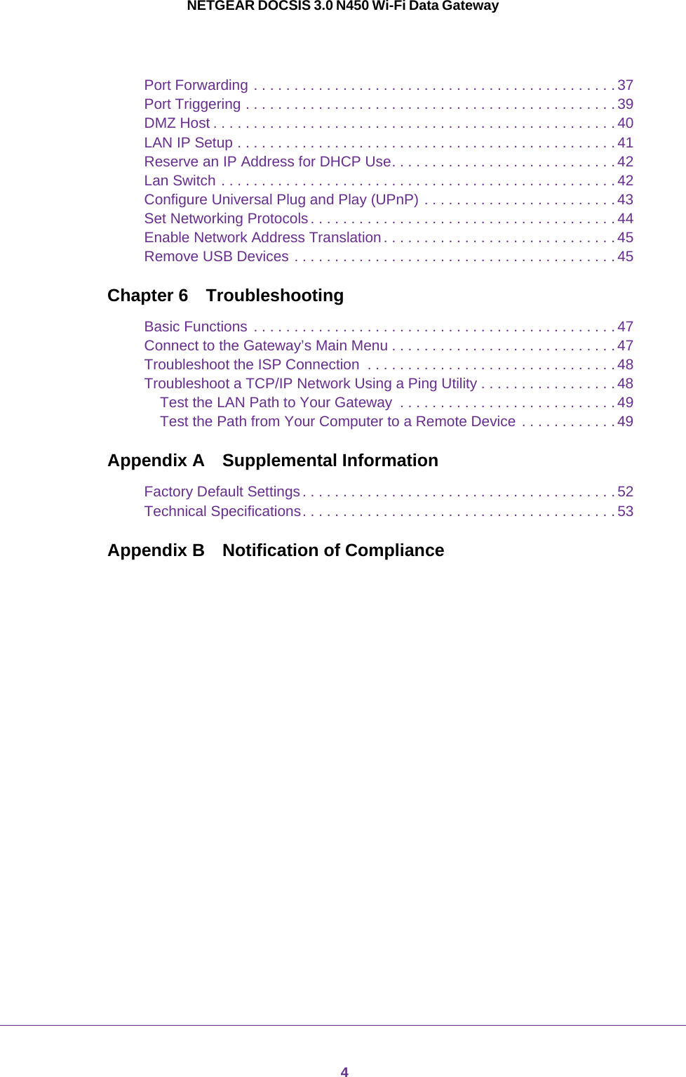 4NETGEAR DOCSIS 3.0 N450 Wi-Fi Data GatewayPort Forwarding . . . . . . . . . . . . . . . . . . . . . . . . . . . . . . . . . . . . . . . . . . . . .37Port Triggering . . . . . . . . . . . . . . . . . . . . . . . . . . . . . . . . . . . . . . . . . . . . . . 39DMZ Host . . . . . . . . . . . . . . . . . . . . . . . . . . . . . . . . . . . . . . . . . . . . . . . . . .40LAN IP Setup . . . . . . . . . . . . . . . . . . . . . . . . . . . . . . . . . . . . . . . . . . . . . . . 41Reserve an IP Address for DHCP Use. . . . . . . . . . . . . . . . . . . . . . . . . . . . 42Lan Switch . . . . . . . . . . . . . . . . . . . . . . . . . . . . . . . . . . . . . . . . . . . . . . . . .42Configure Universal Plug and Play (UPnP) . . . . . . . . . . . . . . . . . . . . . . . .43Set Networking Protocols. . . . . . . . . . . . . . . . . . . . . . . . . . . . . . . . . . . . . .44Enable Network Address Translation . . . . . . . . . . . . . . . . . . . . . . . . . . . . .45Remove USB Devices . . . . . . . . . . . . . . . . . . . . . . . . . . . . . . . . . . . . . . . .45Chapter 6 TroubleshootingBasic Functions . . . . . . . . . . . . . . . . . . . . . . . . . . . . . . . . . . . . . . . . . . . . .47Connect to the Gateway’s Main Menu . . . . . . . . . . . . . . . . . . . . . . . . . . . .47Troubleshoot the ISP Connection  . . . . . . . . . . . . . . . . . . . . . . . . . . . . . . .48Troubleshoot a TCP/IP Network Using a Ping Utility . . . . . . . . . . . . . . . . .48Test the LAN Path to Your Gateway  . . . . . . . . . . . . . . . . . . . . . . . . . . . 49Test the Path from Your Computer to a Remote Device . . . . . . . . . . . .49Appendix A Supplemental InformationFactory Default Settings. . . . . . . . . . . . . . . . . . . . . . . . . . . . . . . . . . . . . . . 52Technical Specifications. . . . . . . . . . . . . . . . . . . . . . . . . . . . . . . . . . . . . . .53Appendix B  Notification of Compliance