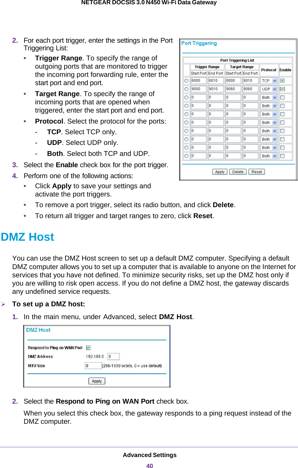 Advanced Settings40NETGEAR DOCSIS 3.0 N450 Wi-Fi Data Gateway 2. For each port trigger, enter the settings in the Port Triggering List:•Trigger Range. To specify the range of outgoing ports that are monitored to trigger the incoming port forwarding rule, enter the start port and end port.•Target Range. To specify the range of incoming ports that are opened when triggered, enter the start port and end port.•Protocol. Select the protocol for the ports:-     TCP. Select TCP only. -     UDP. Select UDP only. -     Both. Select both TCP and UDP. 3. Select the Enable check box for the port trigger.4. Perform one of the following actions:•Click Apply to save your settings and activate the port triggers.•To remove a port trigger, select its radio button, and click Delete.•To return all trigger and target ranges to zero, click Reset.DMZ HostYou can use the DMZ Host screen to set up a default DMZ computer. Specifying a default DMZ computer allows you to set up a computer that is available to anyone on the Internet for services that you have not defined. To minimize security risks, set up the DMZ host only if you are willing to risk open access. If you do not define a DMZ host, the gateway discards any undefined service requests.To set up a DMZ host:1. In the main menu, under Advanced, select DMZ Host. 2. Select the Respond to Ping on WAN Port check box.When you select this check box, the gateway responds to a ping request instead of the DMZ computer.