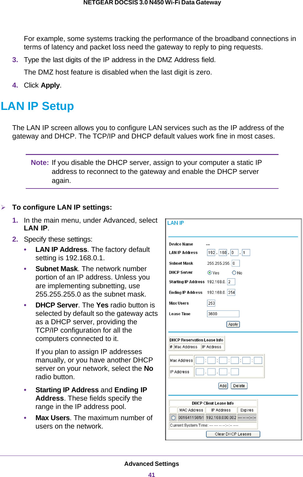 Advanced Settings41 NETGEAR DOCSIS 3.0 N450 Wi-Fi Data GatewayFor example, some systems tracking the performance of the broadband connections in terms of latency and packet loss need the gateway to reply to ping requests.3. Type the last digits of the IP address in the DMZ Address field.The DMZ host feature is disabled when the last digit is zero.4. Click Apply.LAN IP SetupThe LAN IP screen allows you to configure LAN services such as the IP address of the gateway and DHCP. The TCP/IP and DHCP default values work fine in most cases. Note: If you disable the DHCP server, assign to your computer a static IP address to reconnect to the gateway and enable the DHCP server again.To configure LAN IP settings:1. In the main menu, under Advanced, select LAN IP. 2. Specify these settings:•LAN IP Address. The factory default setting is 192.168.0.1.•Subnet Mask. The network number portion of an IP address. Unless you are implementing subnetting, use 255.255.255.0 as the subnet mask.•DHCP Server. The Yes radio button is selected by default so the gateway acts as a DHCP server, providing the TCP/IP configuration for all the computers connected to it. If you plan to assign IP addresses manually, or you have another DHCP server on your network, select the No radio button.•Starting IP Address and Ending IP Address. These fields specify the range in the IP address pool. •Max Users. The maximum number of users on the network.