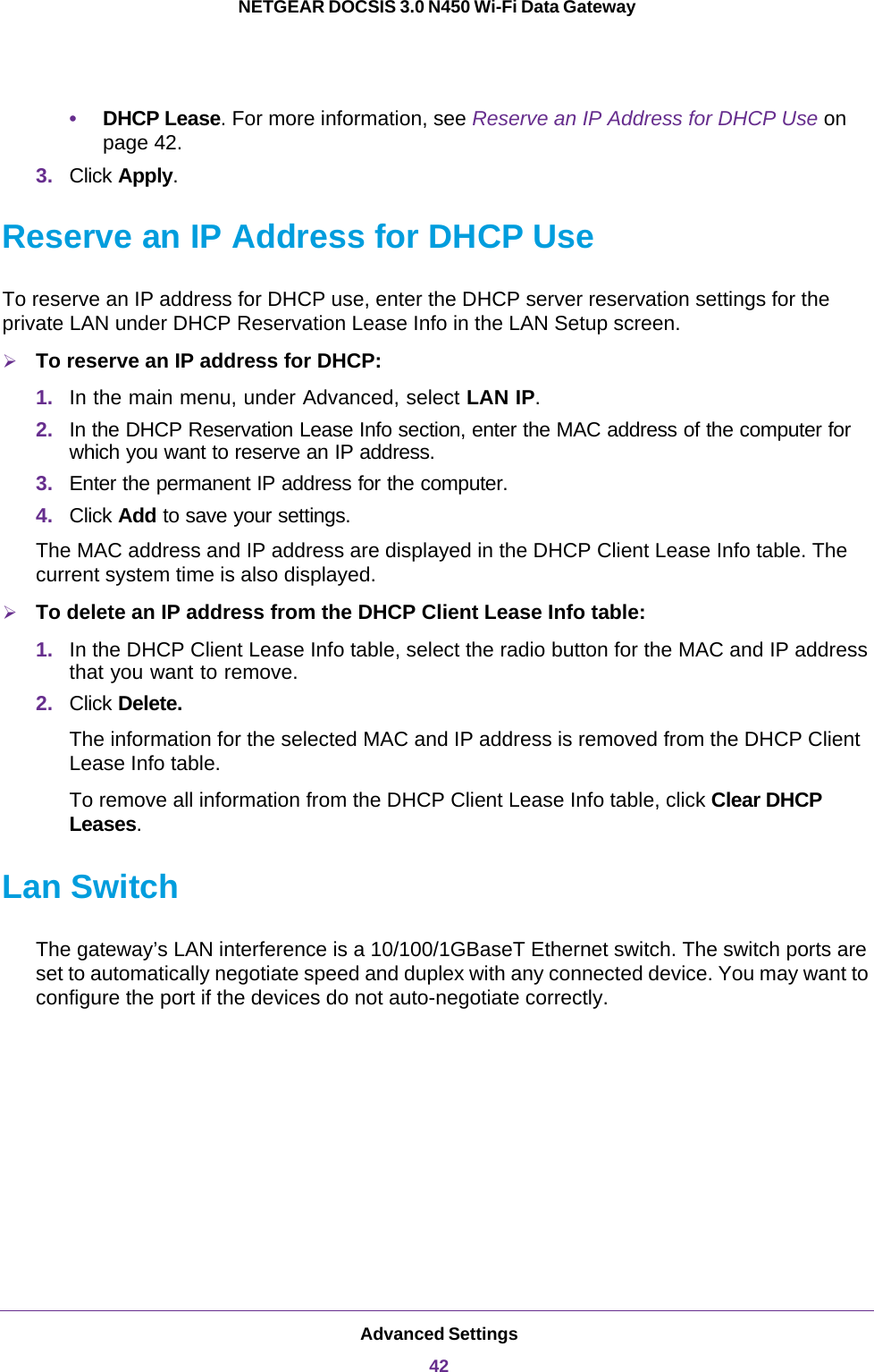 Advanced Settings42NETGEAR DOCSIS 3.0 N450 Wi-Fi Data Gateway •DHCP Lease. For more information, see Reserve an IP Address for DHCP Use on page  42.3. Click Apply.Reserve an IP Address for DHCP UseTo reserve an IP address for DHCP use, enter the DHCP server reservation settings for the private LAN under DHCP Reservation Lease Info in the LAN Setup screen.To reserve an IP address for DHCP:1. In the main menu, under Advanced, select LAN IP.2. In the DHCP Reservation Lease Info section, enter the MAC address of the computer for which you want to reserve an IP address.3. Enter the permanent IP address for the computer.4. Click Add to save your settings.The MAC address and IP address are displayed in the DHCP Client Lease Info table. The current system time is also displayed.To delete an IP address from the DHCP Client Lease Info table:1. In the DHCP Client Lease Info table, select the radio button for the MAC and IP address that you want to remove.2. Click Delete.The information for the selected MAC and IP address is removed from the DHCP Client Lease Info table.To remove all information from the DHCP Client Lease Info table, click Clear DHCP Leases.Lan SwitchThe gateway’s LAN interference is a 10/100/1GBaseT Ethernet switch. The switch ports are set to automatically negotiate speed and duplex with any connected device. You may want to configure the port if the devices do not auto-negotiate correctly. 