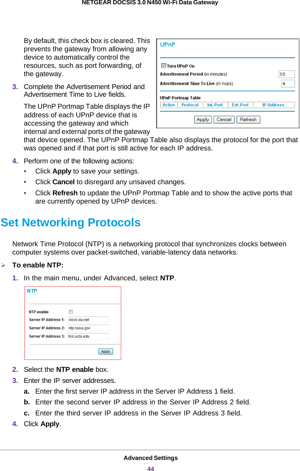 Advanced Settings44NETGEAR DOCSIS 3.0 N450 Wi-Fi Data Gateway By default, this check box is cleared. This prevents the gateway from allowing any device to automatically control the resources, such as port forwarding, of the gateway.3. Complete the Advertisement Period and Advertisement Time to Live fields.The UPnP Portmap Table displays the IP address of each UPnP device that is accessing the gateway and which internal and external ports of the gateway that device opened. The UPnP Portmap Table also displays the protocol for the port that was opened and if that port is still active for each IP address.4. Perform one of the following actions:•Click Apply to save your settings.•Click Cancel to disregard any unsaved changes.•Click Refresh to update the UPnP Portmap Table and to show the active ports that are currently opened by UPnP devices.Set Networking ProtocolsNetwork Time Protocol (NTP) is a networking protocol that synchronizes clocks between computer systems over packet-switched, variable-latency data networks.To enable NTP:1. In the main menu, under Advanced, select NTP.2. Select the NTP enable box.3. Enter the IP server addresses.a. Enter the first server IP address in the Server IP Address 1 field.b. Enter the second server IP address in the Server IP Address 2 field.c. Enter the third server IP address in the Server IP Address 3 field.4. Click Apply.