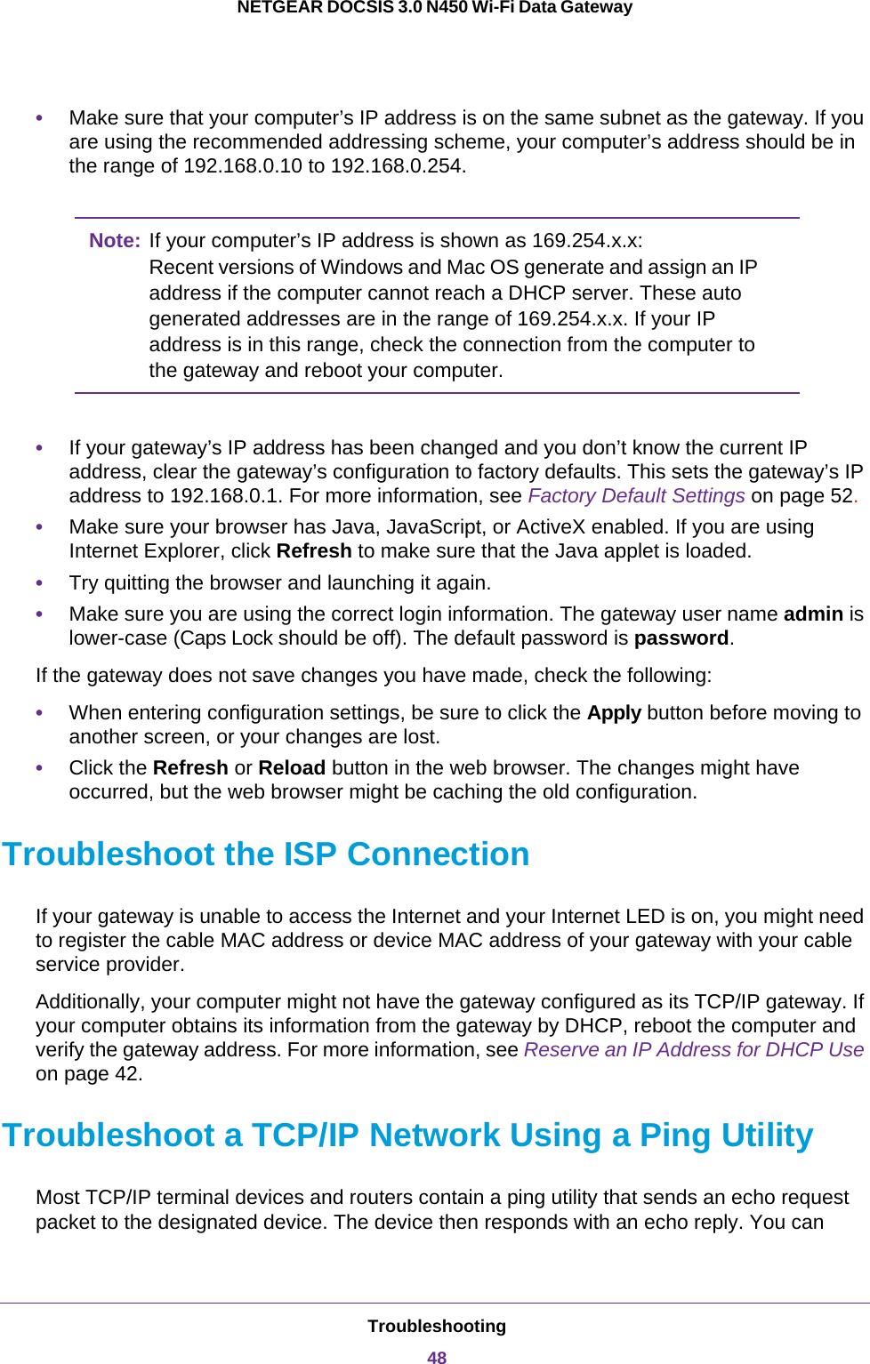 Troubleshooting48NETGEAR DOCSIS 3.0 N450 Wi-Fi Data Gateway •Make sure that your computer’s IP address is on the same subnet as the gateway. If you are using the recommended addressing scheme, your computer’s address should be in the range of 192.168.0.10 to 192.168.0.254.Note: If your computer’s IP address is shown as 169.254.x.x: Recent versions of Windows and Mac OS generate and assign an IP address if the computer cannot reach a DHCP server. These auto generated addresses are in the range of 169.254.x.x. If your IP address is in this range, check the connection from the computer to the gateway and reboot your computer.•If your gateway’s IP address has been changed and you don’t know the current IP address, clear the gateway’s configuration to factory defaults. This sets the gateway’s IP address to 192.168.0.1. For more information, see Factory Default Settings on page  52.•Make sure your browser has Java, JavaScript, or ActiveX enabled. If you are using Internet Explorer, click Refresh to make sure that the Java applet is loaded.•Try quitting the browser and launching it again.•Make sure you are using the correct login information. The gateway user name admin is lower-case (Caps Lock should be off). The default password is password. If the gateway does not save changes you have made, check the following:•When entering configuration settings, be sure to click the Apply button before moving to another screen, or your changes are lost. •Click the Refresh or Reload button in the web browser. The changes might have occurred, but the web browser might be caching the old configuration.Troubleshoot the ISP ConnectionIf your gateway is unable to access the Internet and your Internet LED is on, you might need to register the cable MAC address or device MAC address of your gateway with your cable service provider. Additionally, your computer might not have the gateway configured as its TCP/IP gateway. If your computer obtains its information from the gateway by DHCP, reboot the computer and verify the gateway address. For more information, see Reserve an IP Address for DHCP Use on page 42.Troubleshoot a TCP/IP Network Using a Ping UtilityMost TCP/IP terminal devices and routers contain a ping utility that sends an echo request packet to the designated device. The device then responds with an echo reply. You can 