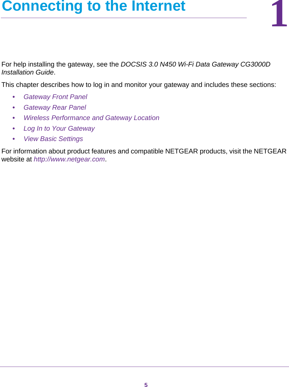 511.   Connecting to the InternetFor help installing the gateway, see the DOCSIS 3.0 N450 Wi-Fi Data Gateway CG3000D Installation Guide.This chapter describes how to log in and monitor your gateway and includes these sections:•Gateway Front Panel •Gateway Rear Panel •Wireless Performance and Gateway Location •Log In to Your Gateway •View Basic Settings For information about product features and compatible NETGEAR products, visit the NETGEAR website at http://www.netgear.com.