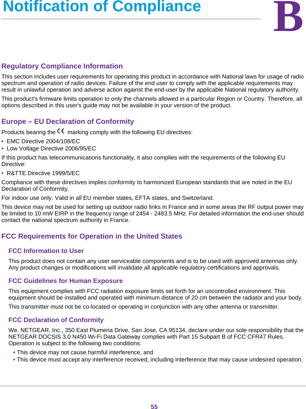 55BB.   Notification of ComplianceRegulatory Compliance InformationThis section includes user requirements for operating this product in accordance with National laws for usage of radio spectrum and operation of radio devices. Failure of the end user to comply with the applicable requirements may result in unlawful operation and adverse action against the end-user by the applicable National regulatory authority.This product&apos;s firmware limits operation to only the channels allowed in a particular Region or Country. Therefore, all options described in this user&apos;s guide may not be available in your version of the product.Europe – EU Declaration of Conformity Products bearing the marking comply with the following EU directives:•  EMC Directive 2004/108/EC•  Low Voltage Directive 2006/95/ECIf this product has telecommunications functionality, it also complies with the requirements of the following EU Directive:•  R&amp;TTE Directive 1999/5/ECCompliance with these directives implies conformity to harmonized European standards that are noted in the EU Declaration of Conformity. For indoor use only. Valid in all EU member states, EFTA states, and Switzerland.This device may not be used for setting up outdoor radio links in France and in some areas the RF output power may be limited to 10 mW EIRP in the frequency range of 2454 - 2483.5 MHz. For detailed information the end-user should contact the national spectrum authority in France.FCC Requirements for Operation in the United States FCC Information to UserThis product does not contain any user serviceable components and is to be used with approved antennas only. Any product changes or modifications will invalidate all applicable regulatory certifications and approvals.FCC Guidelines for Human ExposureThis equipment complies with FCC radiation exposure limits set forth for an uncontrolled environment. This equipment should be installed and operated with minimum distance of 20 cm between the radiator and your body.This transmitter must not be co-located or operating in conjunction with any other antenna or transmitter. FCC Declaration of ConformityWe, NETGEAR, Inc., 350 East Plumeria Drive, San Jose, CA 95134, declare under our sole responsibility that the NETGEAR DOCSIS 3.0 N450 Wi-Fi Data Gateway complies with Part 15 Subpart B of FCC CFR47 Rules. Operation is subject to the following two conditions:• This device may not cause harmful interference, and• This device must accept any interference received, including interference that may cause undesired operation.