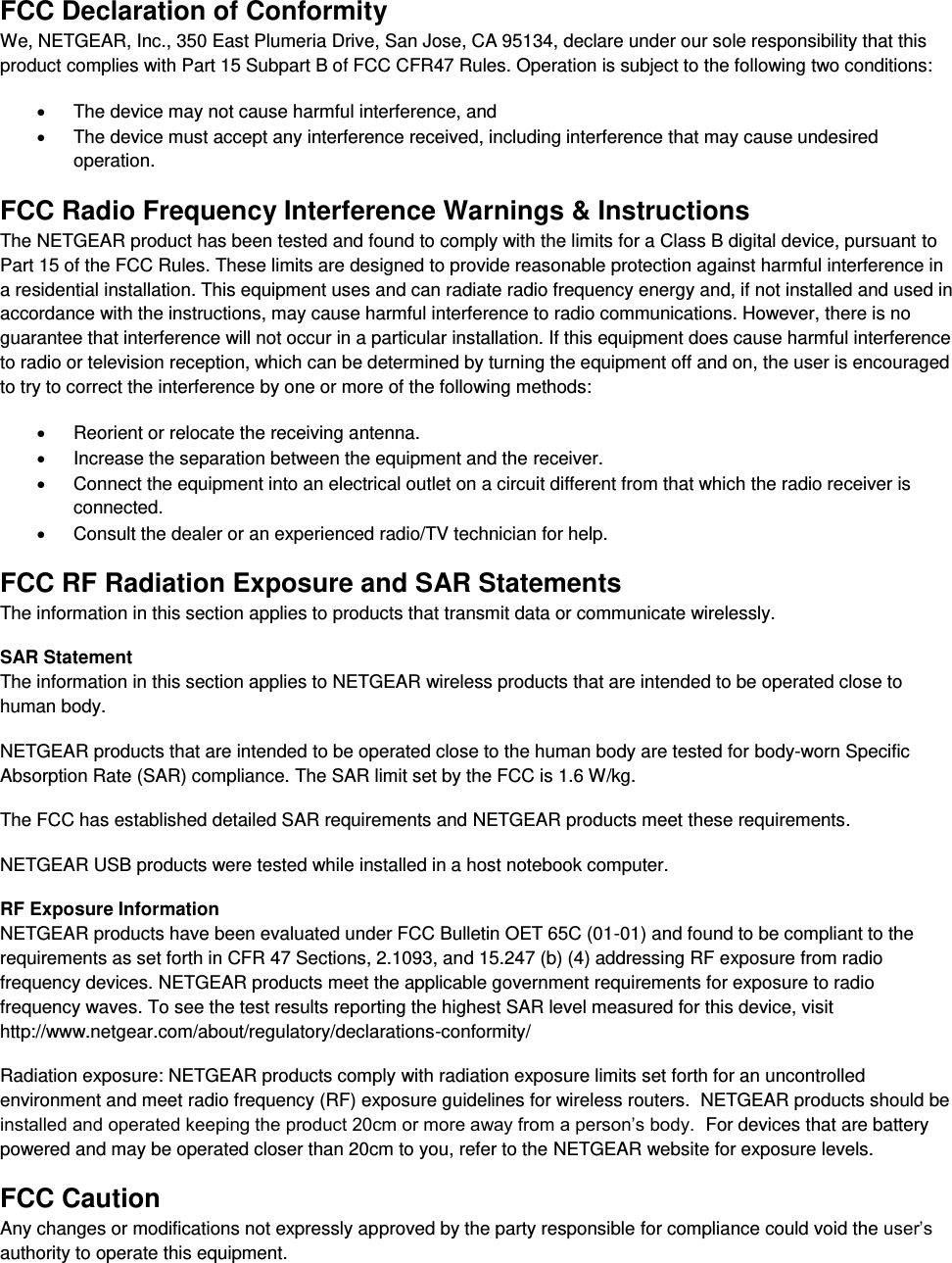  FCC Declaration of Conformity We, NETGEAR, Inc., 350 East Plumeria Drive, San Jose, CA 95134, declare under our sole responsibility that this product complies with Part 15 Subpart B of FCC CFR47 Rules. Operation is subject to the following two conditions:   The device may not cause harmful interference, and   The device must accept any interference received, including interference that may cause undesired operation. FCC Radio Frequency Interference Warnings &amp; Instructions The NETGEAR product has been tested and found to comply with the limits for a Class B digital device, pursuant to Part 15 of the FCC Rules. These limits are designed to provide reasonable protection against harmful interference in a residential installation. This equipment uses and can radiate radio frequency energy and, if not installed and used in accordance with the instructions, may cause harmful interference to radio communications. However, there is no guarantee that interference will not occur in a particular installation. If this equipment does cause harmful interference to radio or television reception, which can be determined by turning the equipment off and on, the user is encouraged to try to correct the interference by one or more of the following methods:   Reorient or relocate the receiving antenna.   Increase the separation between the equipment and the receiver.   Connect the equipment into an electrical outlet on a circuit different from that which the radio receiver is connected.   Consult the dealer or an experienced radio/TV technician for help. FCC RF Radiation Exposure and SAR Statements The information in this section applies to products that transmit data or communicate wirelessly. SAR Statement The information in this section applies to NETGEAR wireless products that are intended to be operated close to human body.  NETGEAR products that are intended to be operated close to the human body are tested for body-worn Specific Absorption Rate (SAR) compliance. The SAR limit set by the FCC is 1.6 W/kg. The FCC has established detailed SAR requirements and NETGEAR products meet these requirements. NETGEAR USB products were tested while installed in a host notebook computer.  RF Exposure Information NETGEAR products have been evaluated under FCC Bulletin OET 65C (01-01) and found to be compliant to the requirements as set forth in CFR 47 Sections, 2.1093, and 15.247 (b) (4) addressing RF exposure from radio frequency devices. NETGEAR products meet the applicable government requirements for exposure to radio frequency waves. To see the test results reporting the highest SAR level measured for this device, visit http://www.netgear.com/about/regulatory/declarations-conformity/ Radiation exposure: NETGEAR products comply with radiation exposure limits set forth for an uncontrolled environment and meet radio frequency (RF) exposure guidelines for wireless routers.  NETGEAR products should be installed and operated keeping the product 20cm or more away from a person’s body.  For devices that are battery powered and may be operated closer than 20cm to you, refer to the NETGEAR website for exposure levels. FCC Caution Any changes or modifications not expressly approved by the party responsible for compliance could void the user’s authority to operate this equipment. 