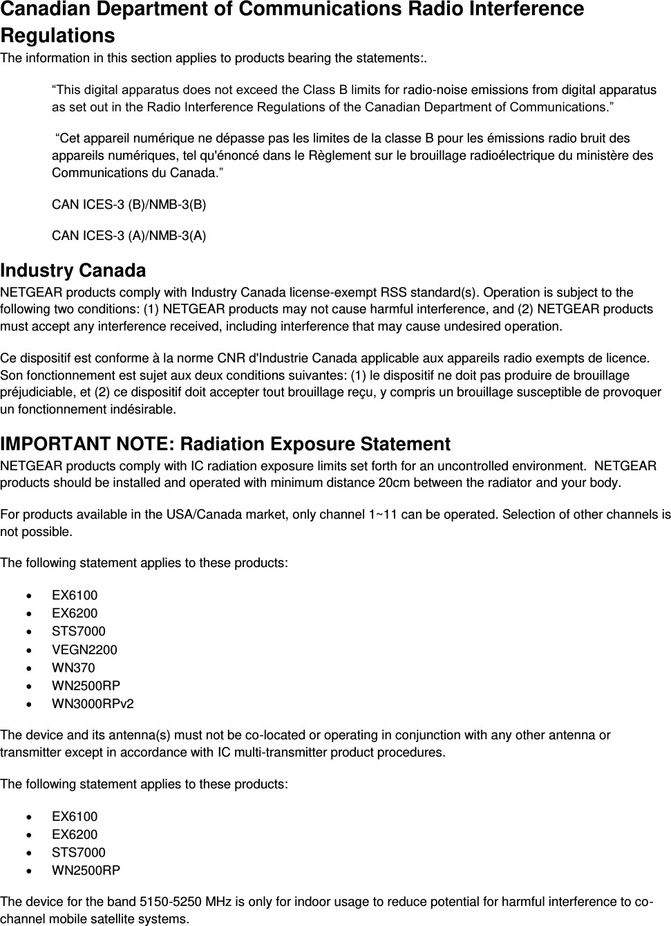  Canadian Department of Communications Radio Interference Regulations The information in this section applies to products bearing the statements:. “This digital apparatus does not exceed the Class B limits for radio-noise emissions from digital apparatus as set out in the Radio Interference Regulations of the Canadian Department of Communications.”  “Cet appareil numérique ne dépasse pas les limites de la classe B pour les émissions radio bruit des            appareils numériques, tel qu&apos;énoncé dans le Règlement sur le brouillage radioélectrique du ministère des Communications du Canada.” CAN ICES-3 (B)/NMB-3(B) CAN ICES-3 (A)/NMB-3(A) Industry Canada NETGEAR products comply with Industry Canada license-exempt RSS standard(s). Operation is subject to the following two conditions: (1) NETGEAR products may not cause harmful interference, and (2) NETGEAR products must accept any interference received, including interference that may cause undesired operation. Ce dispositif est conforme à la norme CNR d&apos;Industrie Canada applicable aux appareils radio exempts de licence. Son fonctionnement est sujet aux deux conditions suivantes: (1) le dispositif ne doit pas produire de brouillage préjudiciable, et (2) ce dispositif doit accepter tout brouillage reçu, y compris un brouillage susceptible de provoquer un fonctionnement indésirable. IMPORTANT NOTE: Radiation Exposure Statement NETGEAR products comply with IC radiation exposure limits set forth for an uncontrolled environment.  NETGEAR products should be installed and operated with minimum distance 20cm between the radiator and your body. For products available in the USA/Canada market, only channel 1~11 can be operated. Selection of other channels is not possible. The following statement applies to these products:   EX6100   EX6200   STS7000   VEGN2200   WN370   WN2500RP   WN3000RPv2 The device and its antenna(s) must not be co-located or operating in conjunction with any other antenna or transmitter except in accordance with IC multi-transmitter product procedures. The following statement applies to these products:   EX6100   EX6200   STS7000   WN2500RP The device for the band 5150-5250 MHz is only for indoor usage to reduce potential for harmful interference to co-channel mobile satellite systems. 