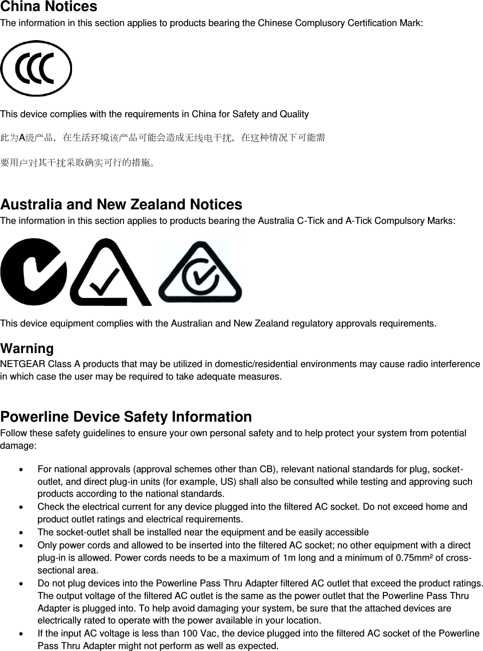  China Notices The information in this section applies to products bearing the Chinese Complusory Certification Mark:  This device complies with the requirements in China for Safety and Quality 此为A级产品，在生活环境该产品可能会造成无线电干扰，在这种情况下可能需 要用户对其干扰采取确实可行的措施。 Australia and New Zealand Notices The information in this section applies to products bearing the Australia C-Tick and A-Tick Compulsory Marks:      This device equipment complies with the Australian and New Zealand regulatory approvals requirements. Warning NETGEAR Class A products that may be utilized in domestic/residential environments may cause radio interference in which case the user may be required to take adequate measures.  Powerline Device Safety Information Follow these safety guidelines to ensure your own personal safety and to help protect your system from potential damage:   For national approvals (approval schemes other than CB), relevant national standards for plug, socket-outlet, and direct plug-in units (for example, US) shall also be consulted while testing and approving such products according to the national standards.    Check the electrical current for any device plugged into the filtered AC socket. Do not exceed home and product outlet ratings and electrical requirements.   The socket-outlet shall be installed near the equipment and be easily accessible   Only power cords and allowed to be inserted into the filtered AC socket; no other equipment with a direct plug-in is allowed. Power cords needs to be a maximum of 1m long and a minimum of 0.75mm² of cross-sectional area.   Do not plug devices into the Powerline Pass Thru Adapter filtered AC outlet that exceed the product ratings.  The output voltage of the filtered AC outlet is the same as the power outlet that the Powerline Pass Thru Adapter is plugged into. To help avoid damaging your system, be sure that the attached devices are electrically rated to operate with the power available in your location.   If the input AC voltage is less than 100 Vac, the device plugged into the filtered AC socket of the Powerline Pass Thru Adapter might not perform as well as expected. 