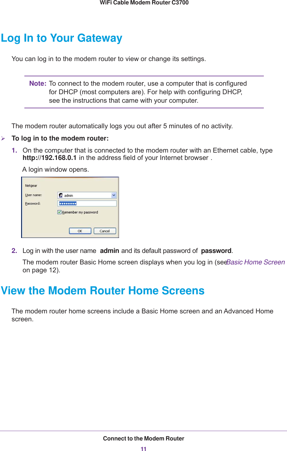 Connect to the Modem Router11 WiFi Cable Modem Router C3700Log In to Your GatewayYou can log in to the modem router to view or change its settings.Note: To connect to the modem router, use a computer that is configured for DHCP (most computers are). For help with configuring DHCP, see the instructions that came with your computer.The modem router automatically logs you out after 5 minutes of no activity.To log in to the modem router:1. On the computer that is connected to the modem router with an Ethernet cable, type http://192.168.0.1 in the address field of your Internet browser . A login window opens. 2. Log in with the user name  admin and its default password of  password.The modem router Basic Home screen displays when you log in (see Basic Home Screen on page  12).View the Modem Router Home ScreensThe modem router home screens include a Basic Home screen and an Advanced Home screen.