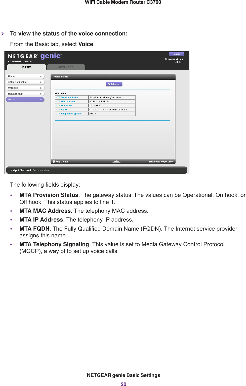 NETGEAR genie Basic Settings20WiFi Cable Modem Router C3700 To view the status of the voice connection:From the Basic tab, select Voice.The following fields display:•MTA Provision Status. The gateway status. The values can be Operational, On hook, or Off hook. This status applies to line 1.•MTA MAC Address. The telephony MAC address.•MTA IP Address. The telephony IP address.•MTA FQDN. The Fully Qualified Domain Name (FQDN). The Internet service provider assigns this name.•MTA Telephony Signaling. This value is set to Media Gateway Control Protocol (MGCP), a way of to set up voice calls.