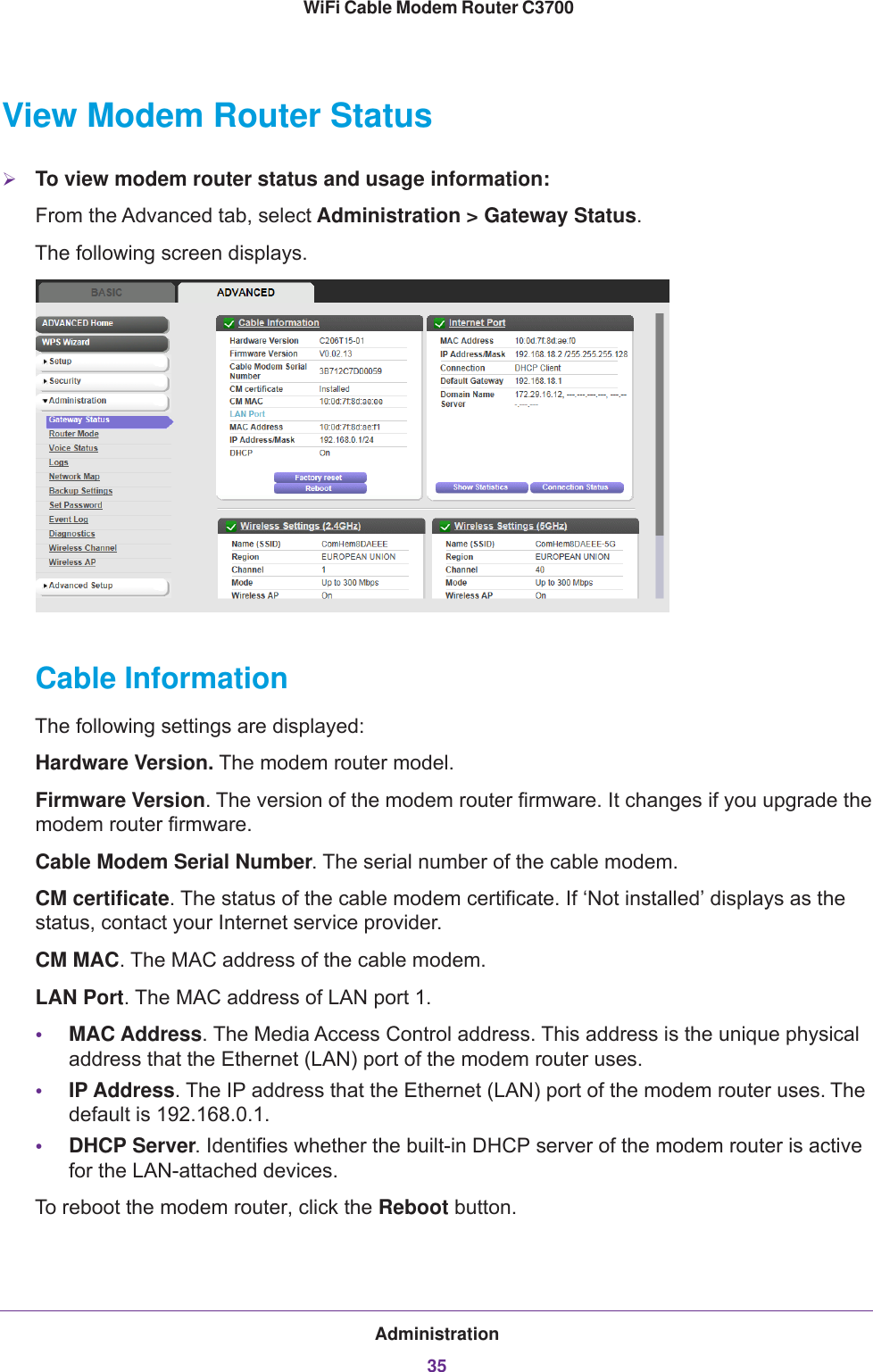 Administration35 WiFi Cable Modem Router C3700View Modem Router StatusTo view modem router status and usage information:From the Advanced tab, select Administration &gt; Gateway Status.The following screen displays. Cable InformationThe following settings are displayed:Hardware Version. The modem router model.Firmware Version. The version of the modem router firmware. It changes if you upgrade the modem router firmware.Cable Modem Serial Number. The serial number of the cable modem.CM certificate. The status of the cable modem certificate. If ‘Not installed’ displays as the status, contact your Internet service provider.CM MAC. The MAC address of the cable modem.LAN Port. The MAC address of LAN port 1.•MAC Address. The Media Access Control address. This address is the unique physical address that the Ethernet (LAN) port of the modem router uses. •IP Address. The IP address that the Ethernet (LAN) port of the modem router uses. The default is 192.168.0.1.•DHCP Server. Identifies whether the built-in DHCP server of the modem router is active for the LAN-attached devices.To reboot the modem router, click the Reboot button.