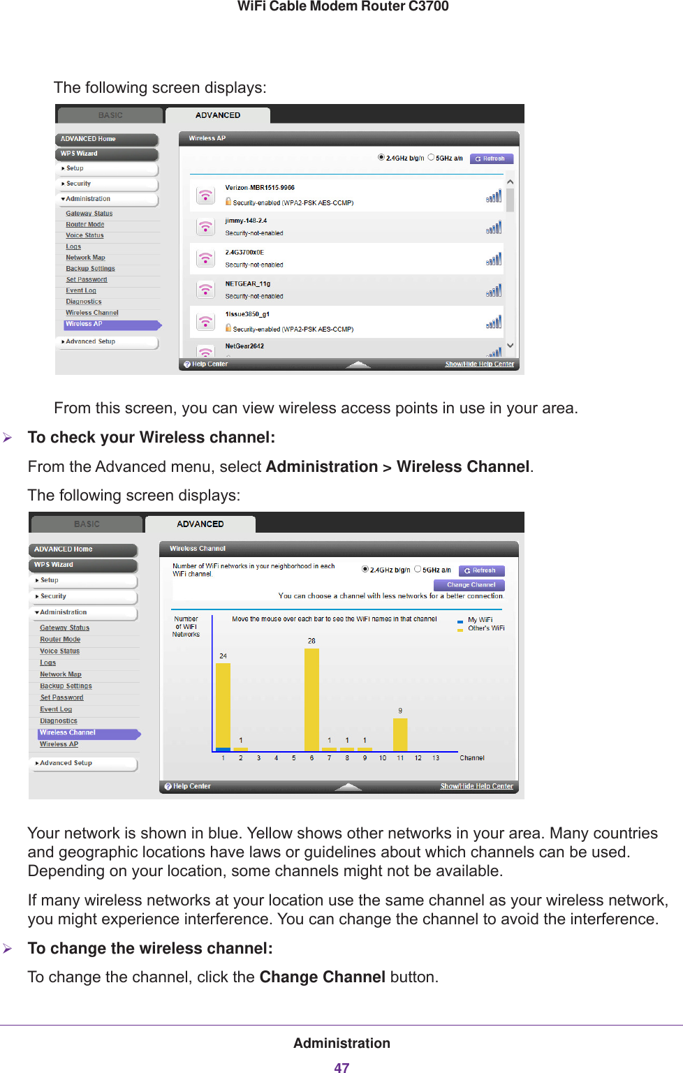 Administration47 WiFi Cable Modem Router C3700The following screen displays:From this screen, you can view wireless access points in use in your area. To check your Wireless channel:From the Advanced menu, select Administration &gt; Wireless Channel.The following screen displays:Your network is shown in blue. Yellow shows other networks in your area. Many countries and geographic locations have laws or guidelines about which channels can be used. Depending on your location, some channels might not be available.If many wireless networks at your location use the same channel as your wireless network, you might experience interference. You can change the channel to avoid the interference.To change the wireless channel:To change the channel, click the Change Channel button.
