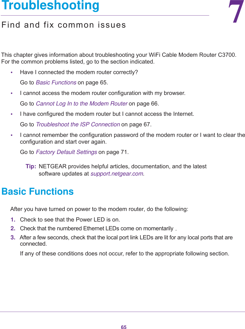6577.   TroubleshootingFind and fix common issuesThis chapter gives information about troubleshooting your WiFi Cable Modem Router C3700. For the common problems listed, go to the section indicated.•Have I connected the modem router correctly?Go to Basic Functions on page  65.•I cannot access the modem router configuration with my browser.Go to Cannot Log In to the Modem Router on page  66.•I have configured the modem router but I cannot access the Internet.Go to Troubleshoot the ISP Connection on page  67.•I cannot remember the configuration password of the modem router or I want to clear the configuration and start over again.Go to Factory Default Settings on page  71.Tip: NETGEAR provides helpful articles, documentation, and the latest software updates at support.netgear.com.Basic FunctionsAfter you have turned on power to the modem router, do the following:1. Check to see that the Power LED is on.2. Check that the numbered Ethernet LEDs come on momentarily .3. After a few seconds, check that the local port link LEDs are lit for any local ports that are connected.If any of these conditions does not occur, refer to the appropriate following section.