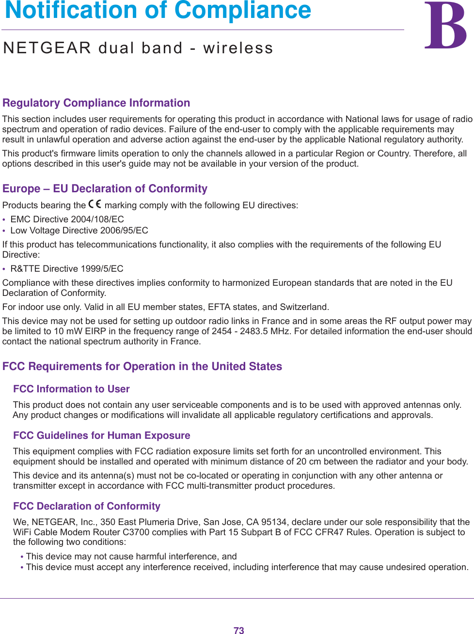 73BB.   Notification of ComplianceNETGEAR dual band - wirelessRegulatory Compliance InformationThis section includes user requirements for operating this product in accordance with National laws for usage of radio spectrum and operation of radio devices. Failure of the end-user to comply with the applicable requirements may result in unlawful operation and adverse action against the end-user by the applicable National regulatory authority.This product&apos;s firmware limits operation to only the channels allowed in a particular Region or Country. Therefore, all options described in this user&apos;s guide may not be available in your version of the product.Europe – EU Declaration of Conformity Products bearing the marking comply with the following EU directives:•  EMC Directive 2004/108/EC•  Low Voltage Directive 2006/95/ECIf this product has telecommunications functionality, it also complies with the requirements of the following EU Directive:•  R&amp;TTE Directive 1999/5/ECCompliance with these directives implies conformity to harmonized European standards that are noted in the EU Declaration of Conformity. For indoor use only. Valid in all EU member states, EFTA states, and Switzerland.This device may not be used for setting up outdoor radio links in France and in some areas the RF output power may be limited to 10 mW EIRP in the frequency range of 2454 - 2483.5 MHz. For detailed information the end-user should contact the national spectrum authority in France.FCC Requirements for Operation in the United States FCC Information to UserThis product does not contain any user serviceable components and is to be used with approved antennas only. Any product changes or modifications will invalidate all applicable regulatory certifications and approvals.FCC Guidelines for Human ExposureThis equipment complies with FCC radiation exposure limits set forth for an uncontrolled environment. This equipment should be installed and operated with minimum distance of 20 cm between the radiator and your body.This device and its antenna(s) must not be co-located or operating in conjunction with any other antenna or transmitter except in accordance with FCC multi-transmitter product procedures.FCC Declaration of ConformityWe, NETGEAR, Inc., 350 East Plumeria Drive, San Jose, CA 95134, declare under our sole responsibility that the WiFi Cable Modem Router C3700 complies with Part 15 Subpart B of FCC CFR47 Rules. Operation is subject to the following two conditions:• This device may not cause harmful interference, and• This device must accept any interference received, including interference that may cause undesired operation.