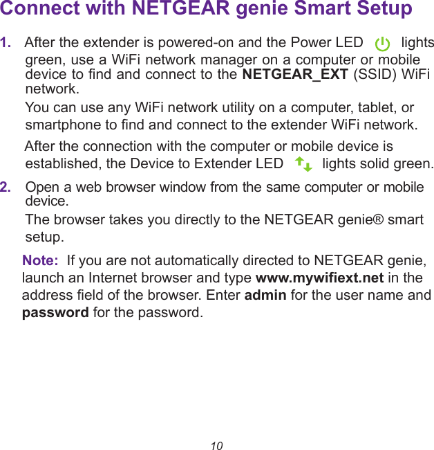 10Connect with NETGEAR genie Smart Setup1. After the extender is powered-on and the Power LED   lights green, use a WiFi network manager on a computer or mobile device to find and connect to the NETGEAR_EXT (SSID) WiFi network.You can use any WiFi network utility on a computer, tablet, or smartphone to find and connect to the extender WiFi network.After the connection with the computer or mobile device is established, the Device to Extender LED   lights solid green.2. Open a web browser window from the same computer or mobile device.The browser takes you directly to the NETGEAR genie® smart setup.Note:  If you are not automatically directed to NETGEAR genie, launch an Internet browser and type www.mywifiext.net in the address field of the browser. Enter admin for the user name and password for the password.