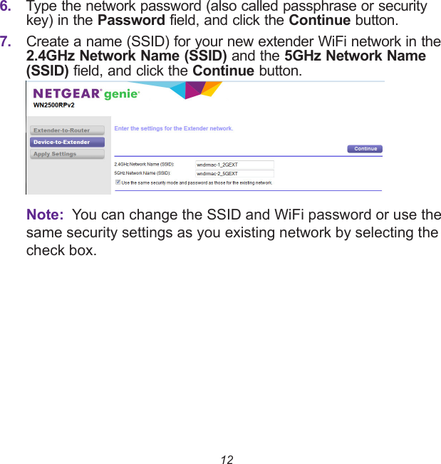 126. Type the network password (also called passphrase or security key) in the Password field, and click the Continue button.7. Create a name (SSID) for your new extender WiFi network in the 2.4GHz Network Name (SSID) and the 5GHz Network Name (SSID) field, and click the Continue button.Note:  You can change the SSID and WiFi password or use the same security settings as you existing network by selecting the check box.