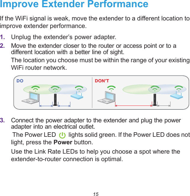15Improve Extender PerformanceIf the WiFi signal is weak, move the extender to a different location to improve extender performance.1. Unplug the extender’s power adapter. 2. Move the extender closer to the router or access point or to a different location with a better line of sight.The location you choose must be within the range of your existing WiFi router network.3. Connect the power adapter to the extender and plug the power adapter into an electrical outlet. The Power LED lights solid green. If the Power LED does not light, press the Power button.Use the Link Rate LEDs to help you choose a spot where the extender-to-router connection is optimal. DO DON’T