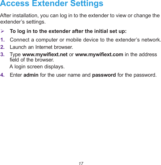 17Access Extender SettingsAfter installation, you can log in to the extender to view or change the extender’s settings. To log in to the extender after the initial set up:1. Connect a computer or mobile device to the extender’s network.2. Launch an Internet browser. 3. Type www.mywifiext.net or www.mywifiext.com in the address field of the browser.A login screen displays.4. Enter admin for the user name and password for the password. 