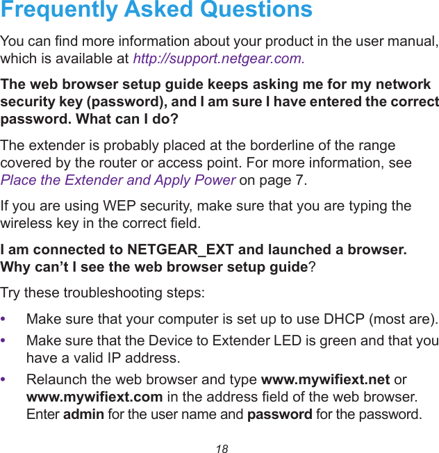 18Frequently Asked QuestionsYou can find more information about your product in the user manual, which is available at http://support.netgear.com.The web browser setup guide keeps asking me for my network security key (password), and I am sure I have entered the correct password. What can I do?The extender is probably placed at the borderline of the range covered by the router or access point. For more information, see Place the Extender and Apply Power on page 7. If you are using WEP security, make sure that you are typing the wireless key in the correct field.I am connected to NETGEAR_EXT and launched a browser. Why can’t I see the web browser setup guide?Try these troubleshooting steps:•Make sure that your computer is set up to use DHCP (most are).•Make sure that the Device to Extender LED is green and that you have a valid IP address. •Relaunch the web browser and type www.mywifiext.net or www.mywifiext.com in the address field of the web browser. Enter admin for the user name and password for the password.