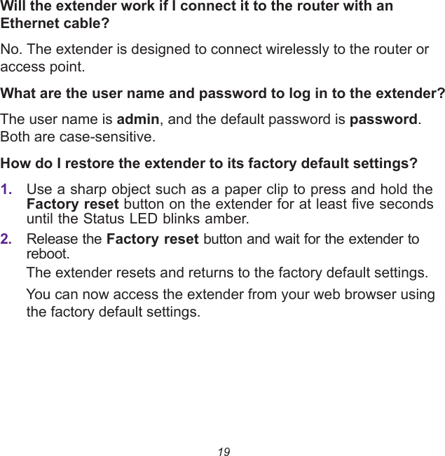 19Will the extender work if I connect it to the router with an Ethernet cable?No. The extender is designed to connect wirelessly to the router or access point.What are the user name and password to log in to the extender?The user name is admin, and the default password is password. Both are case-sensitive.How do I restore the extender to its factory default settings?1. Use a sharp object such as a paper clip to press and hold the Factory reset button on the extender for at least five seconds until the Status LED blinks amber.2. Release the Factory reset button and wait for the extender to reboot.The extender resets and returns to the factory default settings.You can now access the extender from your web browser using the factory default settings.