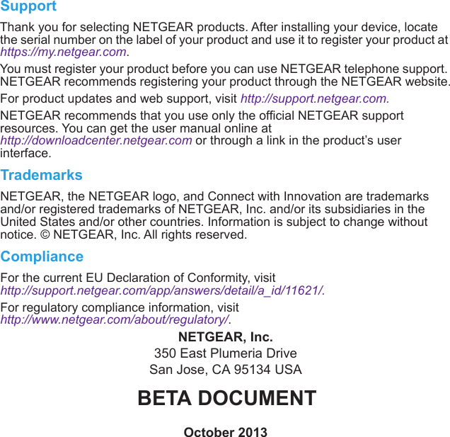SupportThank you for selecting NETGEAR products. After installing your device, locate the serial number on the label of your product and use it to register your product at https://my.netgear.com. You must register your product before you can use NETGEAR telephone support. NETGEAR recommends registering your product through the NETGEAR website.For product updates and web support, visit http://support.netgear.com.NETGEAR recommends that you use only the official NETGEAR support resources. You can get the user manual online at http://downloadcenter.netgear.com or through a link in the product’s user interface.TrademarksNETGEAR, the NETGEAR logo, and Connect with Innovation are trademarks and/or registered trademarks of NETGEAR, Inc. and/or its subsidiaries in the United States and/or other countries. Information is subject to change without notice. © NETGEAR, Inc. All rights reserved.ComplianceFor the current EU Declaration of Conformity, visit http://support.netgear.com/app/answers/detail/a_id/11621/. For regulatory compliance information, visit http://www.netgear.com/about/regulatory/.NETGEAR, Inc.350 East Plumeria DriveSan Jose, CA 95134 USAOctober 2013BETA DOCUMENT