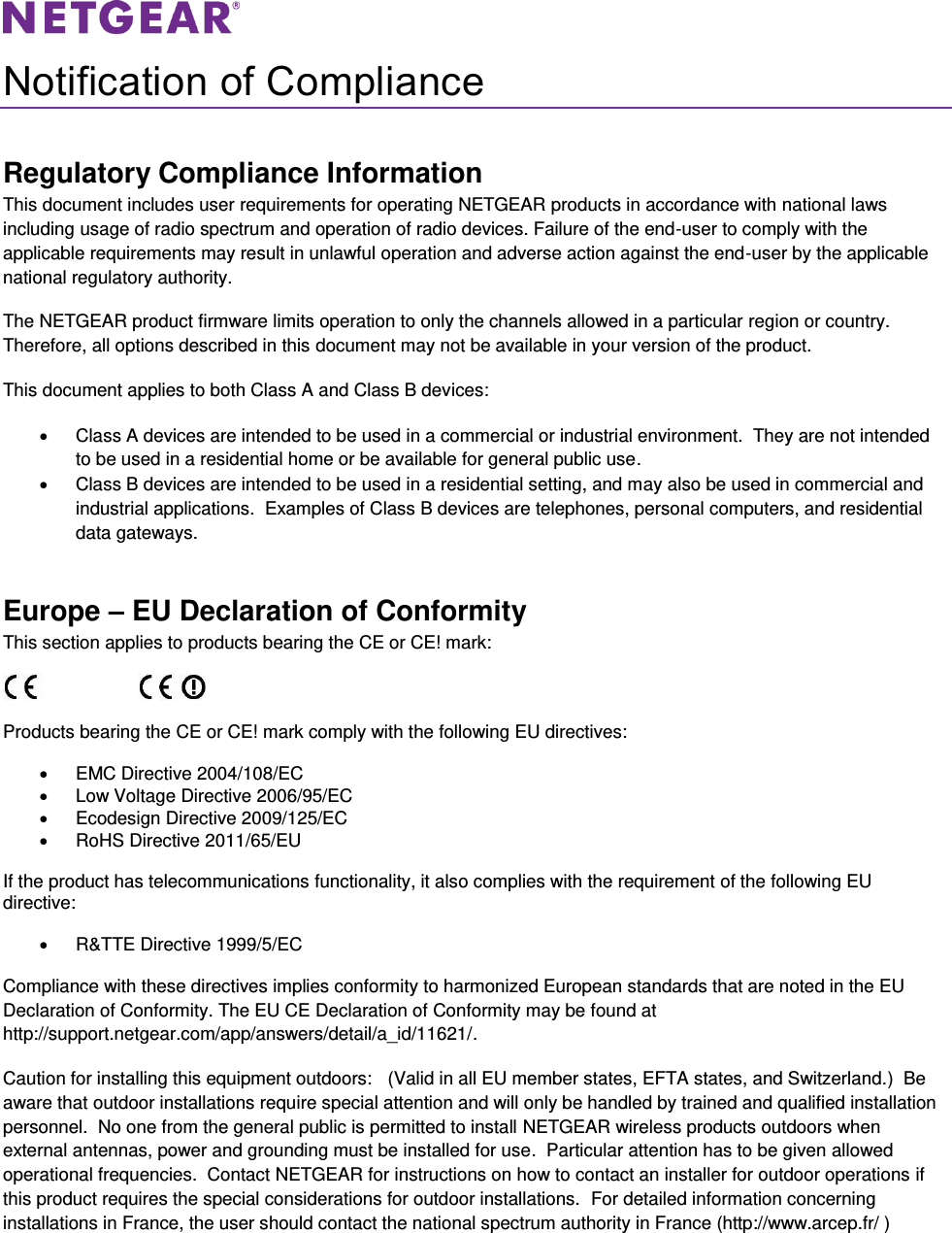   Notification of Compliance Regulatory Compliance Information This document includes user requirements for operating NETGEAR products in accordance with national laws including usage of radio spectrum and operation of radio devices. Failure of the end-user to comply with the applicable requirements may result in unlawful operation and adverse action against the end-user by the applicable national regulatory authority. The NETGEAR product firmware limits operation to only the channels allowed in a particular region or country. Therefore, all options described in this document may not be available in your version of the product. This document applies to both Class A and Class B devices:   Class A devices are intended to be used in a commercial or industrial environment.  They are not intended to be used in a residential home or be available for general public use.   Class B devices are intended to be used in a residential setting, and may also be used in commercial and industrial applications.  Examples of Class B devices are telephones, personal computers, and residential data gateways. Europe – EU Declaration of Conformity This section applies to products bearing the CE or CE! mark:                      Products bearing the CE or CE! mark comply with the following EU directives:   EMC Directive 2004/108/EC   Low Voltage Directive 2006/95/EC   Ecodesign Directive 2009/125/EC   RoHS Directive 2011/65/EU If the product has telecommunications functionality, it also complies with the requirement of the following EU directive:   R&amp;TTE Directive 1999/5/EC Compliance with these directives implies conformity to harmonized European standards that are noted in the EU Declaration of Conformity. The EU CE Declaration of Conformity may be found at http://support.netgear.com/app/answers/detail/a_id/11621/. Caution for installing this equipment outdoors:   (Valid in all EU member states, EFTA states, and Switzerland.)  Be aware that outdoor installations require special attention and will only be handled by trained and qualified installation personnel.  No one from the general public is permitted to install NETGEAR wireless products outdoors when external antennas, power and grounding must be installed for use.  Particular attention has to be given allowed operational frequencies.  Contact NETGEAR for instructions on how to contact an installer for outdoor operations if this product requires the special considerations for outdoor installations.  For detailed information concerning installations in France, the user should contact the national spectrum authority in France (http://www.arcep.fr/ )  