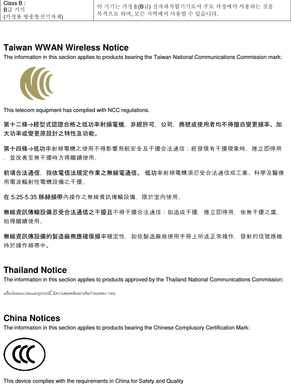  Class B :  B급 기기 (가정용 방송통신기자재) 이 기기는 가정용(B급) 전자파적합기기로서 주로 가정에서 사용하는 것을 목적으로 하며, 모든 지역에서 사용할 수 있습니다.  Taiwan WWAN Wireless Notice  The information in this section applies to products bearing the Taiwan National Communications Commission mark:    This telecom equipment has complied with NCC regulations.  第十二條→經型式認證合格之低功率射頻電機，非經許可，公司，商號或使用者均不得擅自變更頻率、加大功率或變更原設計之特性及功能。 第十四條→低功率射頻電機之使用不得影響飛航安全及干擾合法通信；經發現有干擾現象時，應立即停用，並改善至無干擾時方得繼續使用。 前項合法通信，指依電信法規定作業之無線電通信。 低功率射頻電機須忍受合法通信或工業、科學及醫療用電波輻射性電機設備之干擾。 在 5.25-5.35 秭赫頻帶內操作之無線資訊傳輸設備，限於室內使用。 無線資訊傳輸設備忍受合法通信之干擾且不得干擾合法通信；如造成干擾，應立即停用，俟無干擾之虞，始得繼續使用。 無線資訊傳設備的製造廠商應確保頻率穩定性，如依製造廠商使用手冊上所述正常操作，發射的信號應維持於操作頻帶中。 Thailand Notice The information in this section applies to products approved by the Thailand National Communications Commission:   . China Notices The information in this section applies to products bearing the Chinese Complusory Certification Mark:  This device complies with the requirements in China for Safety and Quality 