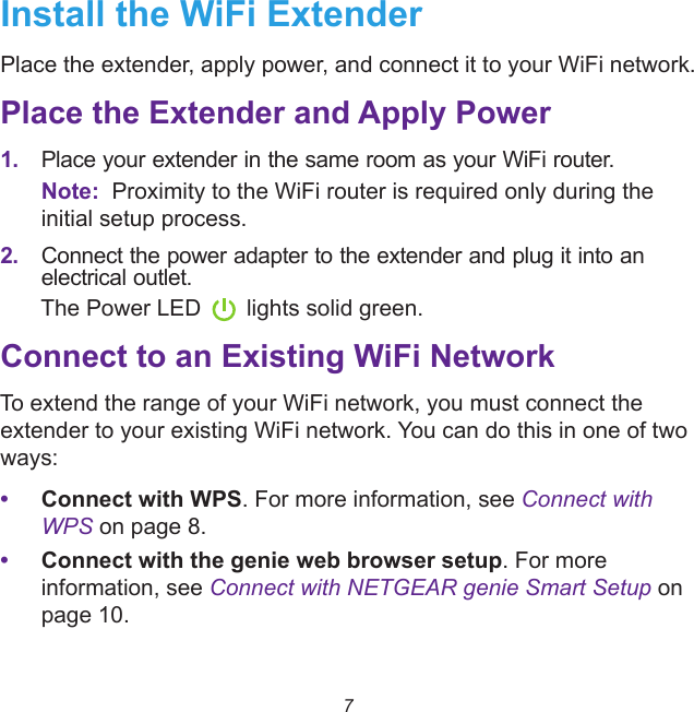 7Install the WiFi ExtenderPlace the extender, apply power, and connect it to your WiFi network.Place the Extender and Apply Power1. Place your extender in the same room as your WiFi router.Note:  Proximity to the WiFi router is required only during the initial setup process.2. Connect the power adapter to the extender and plug it into an electrical outlet.The Power LED lights solid green. Connect to an Existing WiFi NetworkTo extend the range of your WiFi network, you must connect the extender to your existing WiFi network. You can do this in one of two ways:•Connect with WPS. For more information, see Connect with WPS on page 8.•Connect with the genie web browser setup. For more information, see Connect with NETGEAR genie Smart Setup on page 10.