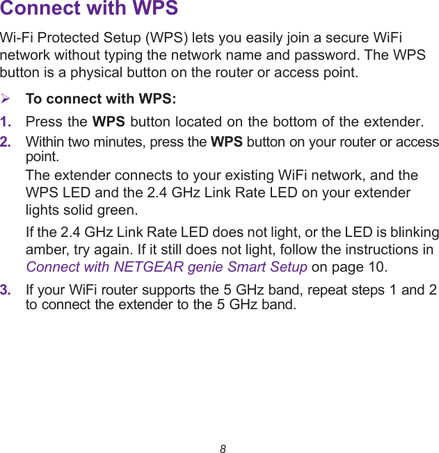8Connect with WPSWi-Fi Protected Setup (WPS) lets you easily join a secure WiFi network without typing the network name and password. The WPS button is a physical button on the router or access point.To connect with WPS:1. Press the WPS button located on the bottom of the extender. 2. Within two minutes, press the WPS button on your router or access point.The extender connects to your existing WiFi network, and the WPS LED and the 2.4 GHz Link Rate LED on your extender lights solid green. If the 2.4 GHz Link Rate LED does not light, or the LED is blinking amber, try again. If it still does not light, follow the instructions in Connect with NETGEAR genie Smart Setup on page 10.3. If your WiFi router supports the 5 GHz band, repeat steps 1 and 2 to connect the extender to the 5 GHz band.