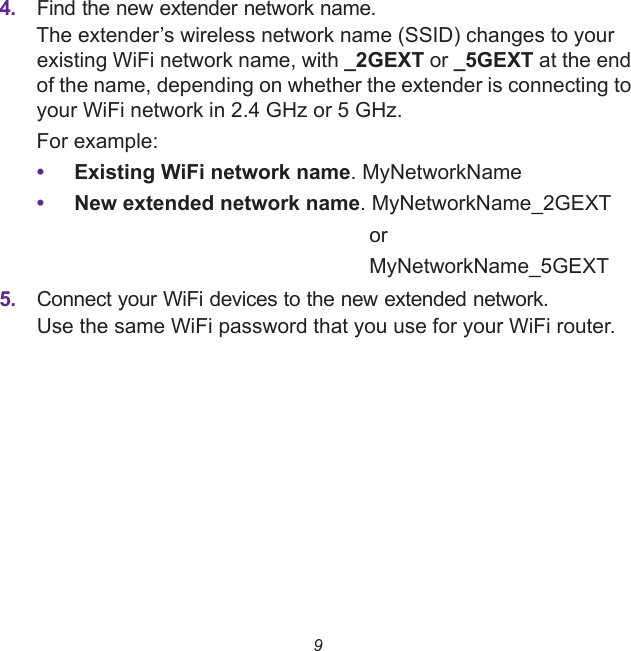 94. Find the new extender network name.The extender’s wireless network name (SSID) changes to your existing WiFi network name, with _2GEXT or _5GEXT at the end of the name, depending on whether the extender is connecting to your WiFi network in 2.4 GHz or 5 GHz.For example:•Existing WiFi network name. MyNetworkName•New extended network name. MyNetworkName_2GEXTorMyNetworkName_5GEXT5. Connect your WiFi devices to the new extended network.Use the same WiFi password that you use for your WiFi router.