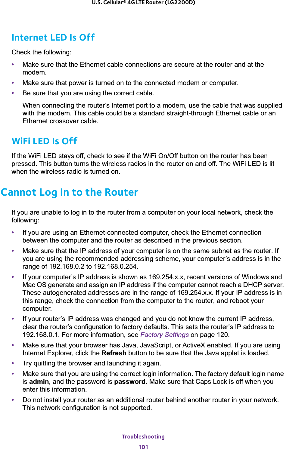 Troubleshooting101 U.S. Cellular® 4G LTE Router (LG2200D)Internet LED Is OffCheck the following:•Make sure that the Ethernet cable connections are secure at the router and at the modem.•Make sure that power is turned on to the connected modem or computer.•Be sure that you are using the correct cable.When connecting the router’s Internet port to a modem, use the cable that was supplied with the modem. This cable could be a standard straight-through Ethernet cable or an Ethernet crossover cable.WiFi LED Is OffIf the WiFi LED stays off, check to see if the WiFi On/Off button on the router has been pressed. This button turns the wireless radios in the router on and off. The WiFi LED is lit when the wireless radio is turned on.Cannot Log In to the RouterIf you are unable to log in to the router from a computer on your local network, check the following:•If you are using an Ethernet-connected computer, check the Ethernet connection between the computer and the router as described in the previous section.•Make sure that the IP address of your computer is on the same subnet as the router. If you are using the recommended addressing scheme, your computer’s address is in the range of 192.168.0.2 to 192.168.0.254. •If your computer’s IP address is shown as 169.254.x.x, recent versions of Windows and Mac OS generate and assign an IP address if the computer cannot reach a DHCP server. These autogenerated addresses are in the range of 169.254.x.x. If your IP address is in this range, check the connection from the computer to the router, and reboot your computer.•If your router’s IP address was changed and you do not know the current IP address, clear the router’s configuration to factory defaults. This sets the router’s IP address to 192.168.0.1. For more information, see Factory Settings on page 120.•Make sure that your browser has Java, JavaScript, or ActiveX enabled. If you are using Internet Explorer, click the Refresh button to be sure that the Java applet is loaded.•Try quitting the browser and launching it again.•Make sure that you are using the correct login information. The factory default login name is admin, and the password is password. Make sure that Caps Lock is off when you enter this information.•Do not install your router as an additional router behind another router in your network. This network configuration is not supported. 