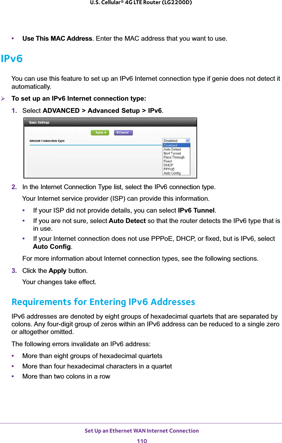 Set Up an Ethernet WAN Internet Connection110U.S. Cellular® 4G LTE Router (LG2200D) •Use This MAC Address. Enter the MAC address that you want to use.IPv6You can use this feature to set up an IPv6 Internet connection type if genie does not detect it automatically.¾To set up an IPv6 Internet connection type:1. Select ADVANCED &gt; Advanced Setup &gt; IPv6.2. In the Internet Connection Type list, select the IPv6 connection type. Your Internet service provider (ISP) can provide this information.•If your ISP did not provide details, you can select IPv6 Tunnel.•If you are not sure, select Auto Detect so that the router detects the IPv6 type that is in use.•If your Internet connection does not use PPPoE, DHCP, or fixed, but is IPv6, select Auto Config.For more information about Internet connection types, see the following sections.3. Click the Apply button.Your changes take effect.Requirements for Entering IPv6 AddressesIPv6 addresses are denoted by eight groups of hexadecimal quartets that are separated by colons. Any four-digit group of zeros within an IPv6 address can be reduced to a single zero or altogether omitted.The following errors invalidate an IPv6 address:•More than eight groups of hexadecimal quartets•More than four hexadecimal characters in a quartet•More than two colons in a row