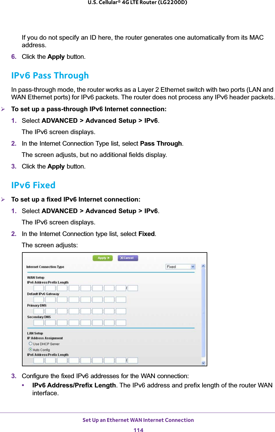 Set Up an Ethernet WAN Internet Connection114U.S. Cellular® 4G LTE Router (LG2200D) If you do not specify an ID here, the router generates one automatically from its MAC address.6. Click the Apply button.IPv6 Pass ThroughIn pass-through mode, the router works as a Layer 2 Ethernet switch with two ports (LAN and WAN Ethernet ports) for IPv6 packets. The router does not process any IPv6 header packets.¾To set up a pass-through IPv6 Internet connection:1. Select ADVANCED &gt; Advanced Setup &gt; IPv6.The IPv6 screen displays.2. In the Internet Connection Type list, select Pass Through.The screen adjusts, but no additional fields display.3. Click the Apply button.IPv6 Fixed¾To set up a fixed IPv6 Internet connection:1. Select ADVANCED &gt; Advanced Setup &gt; IPv6.The IPv6 screen displays.2. In the Internet Connection type list, select Fixed.The screen adjusts:3. Configure the fixed IPv6 addresses for the WAN connection:•IPv6 Address/Prefix Length. The IPv6 address and prefix length of the router WAN interface.
