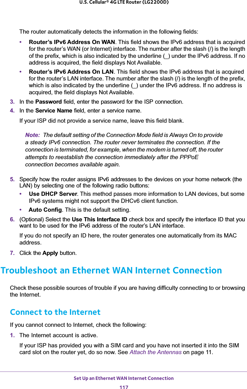 Set Up an Ethernet WAN Internet Connection117 U.S. Cellular® 4G LTE Router (LG2200D)The router automatically detects the information in the following fields:•Router’s IPv6 Address On WAN. This field shows the IPv6 address that is acquired for the router’s WAN (or Internet) interface. The number after the slash (/) is the length of the prefix, which is also indicated by the underline (_) under the IPv6 address. If no address is acquired, the field displays Not Available.•Router’s IPv6 Address On LAN. This field shows the IPv6 address that is acquired for the router’s LAN interface. The number after the slash (/) is the length of the prefix, which is also indicated by the underline (_) under the IPv6 address. If no address is acquired, the field displays Not Available.3. In the Password field, enter the password for the ISP connection.4. In the Service Name field, enter a service name.If your ISP did not provide a service name, leave this field blank.Note: The default setting of the Connection Mode field is Always On to provide a steady IPv6 connection. The router never terminates the connection. If the connection is terminated, for example, when the modem is turned off, the router attempts to reestablish the connection immediately after the PPPoE connection becomes available again.5. Specify how the router assigns IPv6 addresses to the devices on your home network (the LAN) by selecting one of the following radio buttons:•Use DHCP Server. This method passes more information to LAN devices, but some IPv6 systems might not support the DHCv6 client function.•Auto Config. This is the default setting.6. (Optional) Select the Use This Interface ID check box and specify the interface ID that you want to be used for the IPv6 address of the router’s LAN interface.If you do not specify an ID here, the router generates one automatically from its MAC address.7. Click the Apply button.Troubleshoot an Ethernet WAN Internet ConnectionCheck these possible sources of trouble if you are having difficulty connecting to or browsing the Internet.Connect to the InternetIf you cannot connect to Internet, check the following:1. The Internet account is active.If your ISP has provided you with a SIM card and you have not inserted it into the SIM card slot on the router yet, do so now. See Attach the Antennas on page 11.