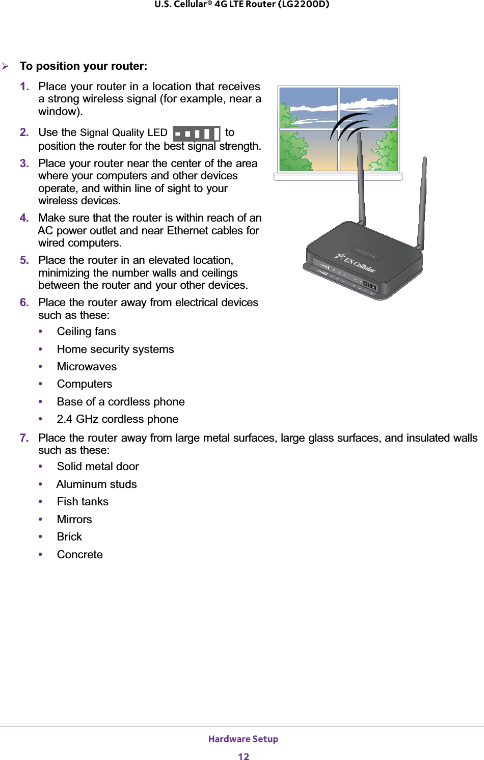 Hardware Setup12U.S. Cellular® 4G LTE Router (LG2200D) ¾To position your router:1. Place your router in a location that receives a strong wireless signal (for example, near a window).2. Use the Signal Quality LED   to position the router for the best signal strength. 3. Place your router near the center of the area where your computers and other devices operate, and within line of sight to your wireless devices.4. Make sure that the router is within reach of an AC power outlet and near Ethernet cables for wired computers.5. Place the router in an elevated location, minimizing the number walls and ceilings between the router and your other devices.6. Place the router away from electrical devices such as these:•Ceiling fans•Home security systems•Microwaves•Computers•Base of a cordless phone•2.4 GHz cordless phone7. Place the router away from large metal surfaces, large glass surfaces, and insulated walls such as these:•Solid metal door•Aluminum studs•Fish tanks•Mirrors•Brick•Concrete
