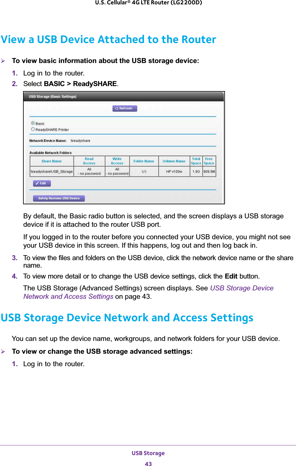 USB Storage43 U.S. Cellular® 4G LTE Router (LG2200D)View a USB Device Attached to the Router¾To view basic information about the USB storage device:1. Log in to the router.2. Select BASIC &gt; ReadySHARE.By default, the Basic radio button is selected, and the screen displays a USB storage device if it is attached to the router USB port.If you logged in to the router before you connected your USB device, you might not see your USB device in this screen. If this happens, log out and then log back in.3. To view the files and folders on the USB device, click the network device name or the share name.4. To view more detail or to change the USB device settings, click the Edit button. The USB Storage (Advanced Settings) screen displays. See USB Storage Device Network and Access Settings on page 43.USB Storage Device Network and Access SettingsYou can set up the device name, workgroups, and network folders for your USB device. ¾To view or change the USB storage advanced settings:1. Log in to the router.